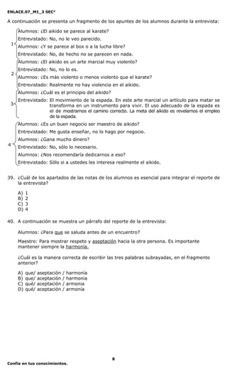 ENLACE.07_M1_3 SEC°

A continuación se presenta un fragmento de los apuntes de los alumnos durante la entrevista:

        Alumnos: ¿El aikido se parece al karate?
        Entrevistado: No, no le veo parecido.
 1
        Alumnos: ¿Y se parece al box o a la lucha libre?
        Entrevistado: No, de hecho no se parecen en nada.
        Alumnos: ¿El aikido es un arte marcial muy violento?
        Entrevistado: No, no lo es.
    2
        Alumnos: ¿Es más violento o menos violento que el karate?
        Entrevistado: Realmente no hay violencia en el aikido.
        Alumnos: ¿Cuál es el principio del aikido?
        Entrevistado: El movimiento de la espada. En este arte marcial un artículo para matar se
 3                    transforma en un instrumento para vivir. El uso adecuado de la espada es
                      el de mostrarnos el camino correcto. La meta del aikido es revelarnos el empleo
                      de la espada.
        Alumnos: ¿Es un buen negocio ser maestro de aikido?
        Entrevistado: Me gusta enseñar, no lo hago por negocio.
        Alumnos: ¿Gana mucho dinero?
4
        Entrevistado: No, sólo lo necesario.
        Alumnos: ¿Nos recomendaría dedicarnos a eso?
        Entrevistado: Sólo si a ustedes les interesa realmente el aikido.


39. ¿Cuál de los apartados de las notas de los alumnos es esencial para integrar el reporte de
    la entrevista?

        A)   1
        B)   2
        C)   3
        D)   4

40. A continuación se muestra un párrafo del reporte de la entrevista:

        Alumnos: ¿Para que se saluda antes de un encuentro?

        Maestro: Para mostrar respeto y aseptación hacia la otra persona. Es importante
        mantener siempre la harmonía.

        ¿Cuál es la manera correcta de escribir las tres palabras subrayadas, en el fragmento
        anterior?

        A)   que/   aseptación   /   harmonía
        B)   que/   aceptación   /   harmonia
        C)   qué/   aceptación   /   armonia
        D)   qué/   aceptación   /   armonía




                                                     8
Confía en tus conocimientos.
 
