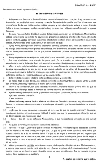 ENLACE.07_M1_3 SEC°

Lee con atención el siguiente texto:

                                       El caballero de la carreta

1     Así que en una fiesta de la Ascensión había reunido el rey Arturo su corte, tan rica y hermosa como
  le gustaba, tan espléndida como a un rey convenía. Después de la comida quedóse el rey entre sus
  compañeros. En la sala había muchos nobles barones, y con ellos también estaba la reina. Además
  había, a lo que me parece, muchas damas bellas y corteses que hablaban con refinamiento la lengua
  francesa.
2     En tanto Keu, que había dirigido el servicio de las mesas, comía con los condestables. Mientras Keu
   estaba sentado ante su comida, he aquí que se presentó un caballero ante la corte, muy pertrechado
   para el combate, vestido con todas sus armas. El caballero con tales arreos se llegó ante el rey, adonde
   estaba Arturo sentado entre sus barones, y sin saludarle, así dijo:
3      «¡Rey Arturo, retengo en mi prisión a caballeros, damas y doncellas de tu tierra y tu mesnada! Pero
   no te digo tales nuevas porque piense devolvértelos. Por el contrario, te quiero advertir y hacer saber
   que no tienes poder ni haberes con los que puedas recobrarlos. ¡Sábete bien que morirás sin poderlos
   ayudar!»
4      El rey responde que se resignará a sufrir, si no puede remediarlo; pero muy fuerte le pesa tal penar.
5      Entonces el caballero hace ademán de querer partir. Se da la vuelta, sin detenerse ante el rey y
   viene hasta la puerta de la sala. Pero no traspone los peldaños. Se detiene de pronto y dice desde allí:
6      «Rey, si en tu corte hay caballero, siquiera uno, en quien fiaras a tal punto de atreverte a confiarle a
   la reina para conducirla en pos de mí, a ese bosque, adonde yo me dirijo, allí lo aguardaré con la
   promesa de devolverte todos los prisioneros que están en cautividad en mi tierra; con tal que pueda
   defenderla frente a mí y reconducirla aquí por su propio mérito.»
7      Esto oyó todo el palacio, y toda la corte quedóse pasmada y conmovida.
8      La noticia llegó a oídos de Keu, que estaba comiendo con los mayordomos. Deja su yantar y acude
   con premura junto al rey y comienza a decirle con aspecto airado:
9      «Rey, te he servido bien, con clara fidelidad y lealmente. Ahora me despido y voy a irme, así que no
   te serviré más. No tengo deseo ni intención de servirte de ahora en adelante.»
10     Apenóse el rey de lo que sucedía, y apenas se repuso para contestarle, le dijo bruscamente:
       «¿Es eso verdad o chanza?»
11     Y Keu responde:
       «Buen señor rey, no me dedico ahora a las chanzas. Bien cierto es que en seguida me despido.
   De vos no pretendo más recompensas ni soldadas por mi servicio. ¡He tomado la decisión de irme sin
   demora! »
12     —¿Es por ira o por despecho —pregunta el rey— por lo que os queréis marchar? ¡Senescal,
   quedaos en la corte, en vuestro puesto habitual! Y sabed bien que no tengo nada en el mundo que no
   os dé sin reparos para manteneros aquí.
13     —Señor —dice él— no os esforcéis. No aceptaría, ni que me regalarais un bolsillo de oro puro al
   día.»
14     Ya quedó el rey muy desesperado; y así acudió a la reina:
15     «Señora —le dijo—, ¿sabéis lo que el senescal me reclama? Pide licencia para despedirse y afirma
   que no volverá a la corte jamás; no sé por qué. Lo que no quiere hacer por mí lo hará pronto por
   vuestra súplica. Id a él, mi querida dama. Ya que no se digna a quedarse por mí, rogadle que
   permanezca por vos. Y caed a sus pies, si es preciso; que si pierdo su compañía, jamás estaré alegre.»
   El rey envía a la reina al senescal, y ella va. Con su acompañamiento lo encontró; y, apenas llega ante
   él, así habla:
16     «Keu, gran pena he recibido, sabedlo con certeza, de lo que he oído decir de vos. Me han contado,
   y eso me pesa, que os queréis partir lejos del rey. ¿Qué os impulsa a ello?, ¿qué sentimiento? No me
   parece propio de un hombre sabio ni cortés, como yo suelo consideraros. Que os quedéis, rogaros
   quiero. ¡Keu, quedaos, os lo suplico! »
                                                      9
                                                                       No copies, es mejor lo que tú sabes.
 