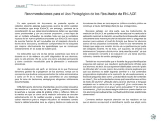 Evaluación Nacional del Logro Académico en Centros Escolares
                       ENLACE


                                   Recomendaciones para el Uso Pedagógico de los Resultados de ENLACE

                        En este apartado del documento se pretende aportar al                           los salones de clase, en tanto espacios públicos donde lo público se
                     colectivo docente algunas sugerencias acerca de cómo explotar                      construye a través del trabajo diario de sus protagonistas.
                     los resultados que arroja ENLACE; sin embargo, partimos de la
                     consideración de que estas recomendaciones deben ser asumidas                         Conviene señalar, por otra parte, que los instrumentos de
                     como provisionales y con un carácter propositivo, y está lejos de                  medición de ENLACE se quedan en la escuela una vez realizada la
                     ser un recitado exhaustivo de recetas, toda vez que la verdadera                   aplicación nacional; la intención es que los docentes puedan analizar
                     riqueza de las nuevas prácticas escolares que ENLACE sea capaz                     críticamente esta manera peculiar de redactar ítems o preguntas de
                     de suscitar habrán de ser impulsadas por el colegiado docente a                    examen para explorar el nivel de dominio que tienen los alumnos
                     través de la discusión y la reflexión comprometida en la búsqueda                  acerca de los propósitos curriculares. Ésta es una herramienta de
                     por mejorar efectivamente los aprendizajes que se construyen                       trabajo que exige una revisión técnica de su pertinencia por parte
                     cotidianamente en las aulas de nuestro país.                                       del colegiado docente. No se trata, por supuesto, de emplear los
                                                                                                        exámenes en “preparar a los alumnos para pasar la prueba”, ya que
                       Es indiscutible que una de las tareas sustantivas que tiene el                   esta concepción convierte a la evaluación en una tarea aburrida,
                     docente es el de elaborar un perfil diagnóstico de sus alumnos,                    rutinaria y carente de sentido pedagógico.
                     pero no sólo al inicio y fin de curso sino como actividad permanente
                     y como condición insustituible para la planeación y evaluación                        También es recomendable que el docente de grupo identifique las
                     educativas.                                                                        preguntas del examen que resultaron particularmente difíciles para
                                                                                                        sus alumnos, es decir, las que aparecen clasificadas como de “grado
                       Así, la elaboración del perfil, en términos de lo que Perrenoud                  de dificultad alto” en este mismo documento e intente explicarse por
                     denomina gestión de la progresión de los alumnos, rompe con la                     qué sus alumnos no están logrando dominar el o los contenidos
                     concepción que la ubica como una actividad de índole administrativa                programáticos implicados en la resolución de tal cuestionamiento, a
                     o como un fin en sí mismo, para convertirse en una estrategia                      través de preguntas tales como: ¿Se abordó el estudio del contenido
                     para la toma de decisiones pedagógicas atingentes sólidamente                      en clase? ¿Son suficientes las lecciones que tratan el tema en el libro
                     documentadas.                                                                      de texto del alumno? ¿Resultó claro para los alumnos el lenguaje
                                                                                                        empleado en la redacción de la pregunta? ¿Las condiciones de
                        ENLACE aporta elementos importantes a la comunidad educativa                    aplicación del examen en el grupo fueron adecuadas? Y de manera
                     interesada en la construcción de tales perfiles y posibilita también               fundamental, ¿Qué tipo de estrategias didácticas puedo diseñar con
                     la apertura a nuevas vetas de análisis crítico y reflexivo. Sólo en                mis alumnos para subsanar las eventuales deficiencias académicas
                     la medida en que los datos de la medición educativa se vinculen                    observadas?
                     estrechamente con la realidad escolar y social, éstos habrán de
                     cobrar relevancia para la mejora educativa: el verdadero cambio                      Conviene dedicar especial atención en los reactivos en los
                     hacia la calidad educativa tiene su origen y destino en cada uno de                que el alumno se equivocó e identificar la opción que eligió como




                                                                                                                                                                                        123

5o Primaria ENLACE_2010.indd 123                                                                                                                                                  15/10/2010 15:59:13
 