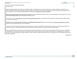 ENLACE             Evaluación Nacional del Logro Académico en Centros Escolares                                                             ESPAÑOL

            Lee el texto y responde las siguientes preguntas.
            Hermanita del alma:
            [1]
                                                                                                                                                                                         P
            Me acaba de llegar tu telegrama. Qué bueno que ya llegaste a Italia y que llegaste bien, pues tenía preocupación por el viaje, tan largo y tú tan solita. Sí, me             R
            arrepentí de mandarte esa carta llena de tristeza, pero en el momento en que la escribí así me sentía. Tienes toda la razón en recordarme nuestro pacto de estar             E
            alegres, de soportar con valor y sonrisas las partes difíciles de nuestro plan. Te aseguro que así será en adelante.                                                         G
            [2]                                                                                                                                                                          U
                                                                                                                                                                                         N
            ¿Sabes lo que se siente estar aquí sola en la casa y que no estés tú? Me acordé de cuando decidimos dormir en cuartos separados y tú te quedaste en el nuestro y             T
            a mí me tocó el de papá y mamá. ¡Qué miedo pasé las primeras noches!                                                                                                         A
            [3]
            ¿Qué se siente ir en avión? ¿De verdad se ve muy azul el cielo por arriba de las nubes? ¿De verdad ves el mundo partido en cuadritos verdes y cafés? ¿Pudiste
            dormir? ¿Qué película pasaron?
            [4]
            Te agradezco que no te hayas quedado en Roma y que inmediatamente te irás junto al mar. Aunque sea egoísta, me rehúso a que hagas esos recorridos
            sola, quiero que los hagamos juntas, tal y como lo planeamos.
            [5]
            ¡Ay, hermanita, cómo te extraño! Cuántas tardes recorriendo agencias de viajes para pedir folletos, imaginándonos el color del mar, tratando de aprendernos los
            nombres de los pueblos. Y cuánto tiempo ahorrando, peso sobre peso, para que te pudieras ir a comprar la casa de nuestros sueños.
            [6]
            Hermanita, cuéntame cómo es el pueblo, cómo es el hotel donde duermes, a qué sabe lo que comes, cómo se viste la gente. Dime si te miran raro, si te tratan feo
            por ser forastera o si eso les gusta, si crees que va a alcanzar el dinero que llevas o todo es muy caro. Dime si el clima es como lo imaginamos, pero sobre todo
            dime cómo es el mar, qué se siente verlo, sentirlo, nadar en él, olerlo, probarlo. Cuéntame mucho sobre el mar, te lo ruego. Mucho, mucho. Escríbeme todo porque
            quiero saber cada detalle.
                                                                                                                                                                 Cuídate. Rosa.




                  Quinto Grado                                                                                                                                                         33

5o Primaria ENLACE_2010.indd 33                                                                                                                                                 15/10/2010 15:58:59
 