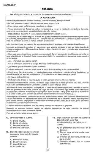 ENLACE.11_6°
10
ESPAÑOL
Lee el siguiente texto y responde las preguntas correspondientes.
LA ALUCINACIÓN
De las dos personas que estaban hablando, una era el médico, Henry O’Connor.
—Le pedí que viniera, doctor, porque creo que estoy un poco loca.
—Pues parece usted perfectamente —contestó el médico.
—Tengo alucinaciones. Todas las noches me despierto y veo en la habitación, mirándome fijamente,
un enorme perro negro con una pata delantera de color blanco.
—Dice usted que despierta. A veces, las alucinaciones tan sólo son sueños.
—Despierto, de eso estoy segura. A veces me quedo acostada mucho tiempo mirando al perro como
el azabache, tan fijamente como él a mí... siempre dejo la luz encendida. Cuando no puedo soportarlo
más, me siento en la cama, ¡y no hay nada en la habitación!
—La descripción que me ha dado del animal concuerda con la del perro del fallecido Atwell Barton.
La mujer se incorporó a medias en su asiento, pero volvió a sentarse e hizo un visible intento de
mostrarse indiferente. —Me acuerdo de Barton —dijo—. Se informó que... ¿no hubo algo sospechoso
en su muerte?
—Hace tres años, el cuerpo de su viejo enemigo, Atwell Barton, se encontró en el bosque, cerca de su
casa y también de la de usted. Había muerto acuchillado. No hubo detenciones porque no se encontró
ninguna pista.
—Ah… ¿Pero qué pasó con su perro?
—Fue el primero en encontrar el cuerpo. Murió de hambre sobre su tumba.
—¿Qué tiene que ver todo esto con mi problema?
El médico se levantó, puso una mano sobre el brazo de la paciente y le dijo con amabilidad:
—Perdóneme. Así, de improviso, no puedo diagnosticar su trastorno... quizá mañana. Acuéstese; yo
pasaré la noche por aquí, en su biblioteca. ¿Podrá llamarme sin levantarse de la cama?
—Sí, hay un timbre eléctrico.
—Perfectamente. Si algo le inquieta, pulse el botón, pero sin erguirse. Buenas noches.
Instalado cómodamente en un sillón, el médico cogió un libro de la mesa que tenía a su lado y miró el
título. Eran las Meditaciones de Denneker. Lo abrió al azar y empezó a leer:
“Así como la carne tiene espíritu y adopta por lo tanto las facultades espirituales, también el espíritu
tiene los poderes de la carne, aunque se salga de ésta y viva como algo aparte, como atestiguan
muchos actos violentos realizados por los espíritus de los muertos. Y hay quien dice que el hombre no
es el único en esto, pues también los animales tienen la misma inducción maligna, y...”.
Interrumpió su lectura una conmoción en la casa. El lector soltó el libro, salió corriendo de la habitación
y subió velozmente las escaleras que conducían al dormitorio de la paciente. Intentó abrir la puerta
pero estaba cerrada. Empujó con el hombro con tal fuerza que ésta cedió. En el suelo, junto a la cama
en desorden, yacía la mujer moribunda.
El médico levantó la cabeza de ésta del suelo y observó una herida en la garganta.
Después, el examen detallado reveló las señales inequívocas de unos colmillos de animal
profundamente hundidos en la vena yugular.
Pero allí no había habido animal alguno.
40. ¿De qué trata el cuento?
A) De la envidia.
B) De la injusticia.
C) De una pesadilla.
D) De una aparición.
41. Elige la opción que presenta al
personaje principal del cuento
anterior.
A) Henry O’Connor.
B) El perro negro.
C) Atwell Barton.
D) La paciente.
42. Elige la opción que señala cuándo y
dónde tienen lugar los
acontecimientos narrados en el
cuento.
A) Se presentan al amanecer, en el
bosque.
B) Tienen lugar de día, en la casa
de Barton.
C) Ocurren en la noche, en la casa
de la mujer.
D) Suceden a medio día, en la casa
del médico.
 