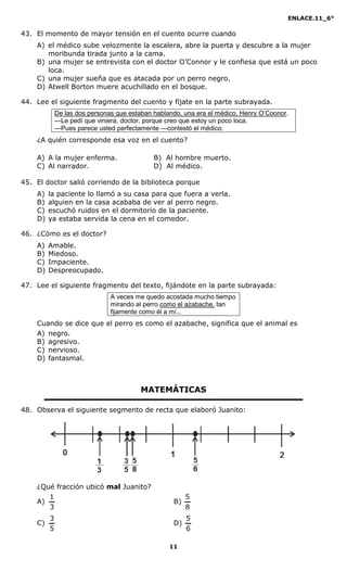 ENLACE.11_6°
11
43. El momento de mayor tensión en el cuento ocurre cuando
A) el médico sube velozmente la escalera, abre la puerta y descubre a la mujer
moribunda tirada junto a la cama.
B) una mujer se entrevista con el doctor O’Connor y le confiesa que está un poco
loca.
C) una mujer sueña que es atacada por un perro negro.
D) Atwell Borton muere acuchillado en el bosque.
44. Lee el siguiente fragmento del cuento y fíjate en la parte subrayada.
De las dos personas que estaban hablando, una era el médico, Henry O’Coonor.
—Le pedí que viniera, doctor, porque creo que estoy un poco loca.
—Pues parece usted perfectamente —contestó el médico.
¿A quién corresponde esa voz en el cuento?
A) A la mujer enferma. B) Al hombre muerto.
C) Al narrador. D) Al médico.
45. El doctor salió corriendo de la biblioteca porque
A) la paciente lo llamó a su casa para que fuera a verla.
B) alguien en la casa acababa de ver al perro negro.
C) escuchó ruidos en el dormitorio de la paciente.
D) ya estaba servida la cena en el comedor.
46. ¿Cómo es el doctor?
A) Amable.
B) Miedoso.
C) Impaciente.
D) Despreocupado.
47. Lee el siguiente fragmento del texto, fijándote en la parte subrayada:
A veces me quedo acostada mucho tiempo
mirando al perro como el azabache, tan
fijamente como él a mí...
Cuando se dice que el perro es como el azabache, significa que el animal es
A) negro.
B) agresivo.
C) nervioso.
D) fantasmal.
MATEMÁTICAS
48. Observa el siguiente segmento de recta que elaboró Juanito:
¿Qué fracción ubicó mal Juanito?
A)
3
1
B)
8
5
C)
5
3
D)
6
5
 