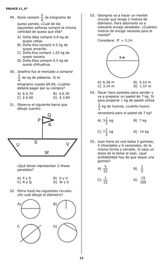 ENLACE.11_6°
12
49. Rocío compró
4
5
de kilogramo de
queso panela. ¿Cuál de las
siguientes señoras compró la misma
cantidad de queso que ella?
A) Doña Alba compró 0.8 kg de
queso cotija.
B) Doña Ana compró 4.5 kg de
queso amarillo.
C) Doña Eva compró 1.25 kg de
queso oaxaca.
D) Doña Elsa compró 0.5 kg de
queso chihuahua.
50. Josefina fue al mercado a comprar
4
3
de kg de plátanos. Si el
kilogramo cuesta $9.00, ¿cuánto
deberá pagar por su compra?
A) $ 6.75 B) $ 6.30
C) $ 6.00 D) $ 3.84
51. Observa el siguiente barco que
dibujó Juanito:
¿Qué letras representan 2 líneas
paralelas?
A) P y S B) U y V
C) R y Q D) W y S
52. Petra trazó los siguientes círculos.
¿En cuál dibujó el diámetro?
A) B)
C) D)
53. Georgina va a hacer un mantel
circular que tenga 2 metros de
diámetro. Para adornarlo va a
colocarle encaje alrededor. ¿Cuántos
metros de encaje necesita para el
mantel?
Considera: π = 3.14
A) 6.28 m B) 5.14 m
C) 3.14 m D) 1.57 m
54. Óscar hace pasteles para vender y
va a preparar un pastel de 7 kg. Si
para preparar 1 kg de pastel utiliza
2
1
kg de huevos, ¿cuánto huevo
necesitará para el pastel de 7 kg?
A) 3
2
1
kg B) 7 kg
C) 7
2
1
kg D) 14 kg
55. Juan tiene en una bolsa 5 gomitas,
4 chocolates y 6 caramelos, de la
misma forma y tamaño. Si saca un
dulce de la bolsa al azar, ¿qué
probabilidad hay de que saque una
gomita?
A)
15
5
B)
5
1
C)
15
1
D)
100
15
2 m
P
Q
R
V
W
S
U
 