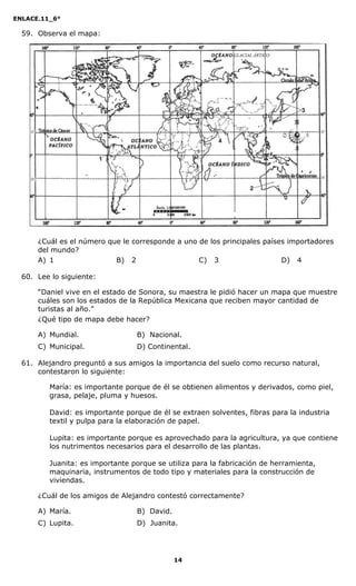 ENLACE.11_6°
14
59. Observa el mapa:
¿Cuál es el número que le corresponde a uno de los principales países importadores
del mundo?
A) 1 B) 2 C) 3 D) 4
60. Lee lo siguiente:
“Daniel vive en el estado de Sonora, su maestra le pidió hacer un mapa que muestre
cuáles son los estados de la República Mexicana que reciben mayor cantidad de
turistas al año.”
¿Qué tipo de mapa debe hacer?
A) Mundial. B) Nacional.
C) Municipal. D) Continental.
61. Alejandro preguntó a sus amigos la importancia del suelo como recurso natural,
contestaron lo siguiente:
María: es importante porque de él se obtienen alimentos y derivados, como piel,
grasa, pelaje, pluma y huesos.
David: es importante porque de él se extraen solventes, fibras para la industria
textil y pulpa para la elaboración de papel.
Lupita: es importante porque es aprovechado para la agricultura, ya que contiene
los nutrimentos necesarios para el desarrollo de las plantas.
Juanita: es importante porque se utiliza para la fabricación de herramienta,
maquinaria, instrumentos de todo tipo y materiales para la construcción de
viviendas.
¿Cuál de los amigos de Alejandro contestó correctamente?
A) María. B) David.
C) Lupita. D) Juanita.
 