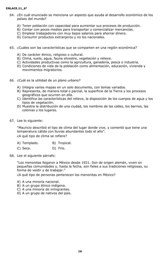 ENLACE.11_6°
16
64. ¿En cuál enunciado se menciona un aspecto que ayuda al desarrollo económico de los
países del mundo?
A) Tener población con capacidad para aumentar sus procesos de producción.
B) Contar con pocos medios para transportar y comercializar mercancías.
C) Emplear trabajadores con muy bajos salarios para ahorrar dinero.
D) Consumir productos extranjeros y no los nacionales.
65. ¿Cuáles son las características que se comparten en una región económica?
A) De carácter étnico, religioso o cultural.
B) Clima, suelo, agua, fauna silvestre, vegetación y relieve.
C) Actividades productivas como la agricultura, ganadería, pesca o industria.
D) Condiciones de vida de la población como alimentación, educación, vivienda y
movimientos migratorios.
66. ¿Cuál es la utilidad de un plano urbano?
A) Integra varios mapas en un solo documento, con temas variados.
B) Representa, de manera total o parcial, la superficie de la Tierra y los procesos
geográficos que ocurren en ella.
C) Identifica las características del relieve, la disposición de los cuerpos de agua y los
tipos de vegetación.
D) Muestra la distribución de una ciudad, los nombres de las calles, los barrios, las
colonias y los lugares.
67. Lee lo siguiente:
“Mauricio describió el tipo de clima del lugar donde vive, y comentó que tiene una
temperatura cálida con lluvias abundantes todo el año”.
¿A qué tipo de clima se refiere?
A) Templado. B) Tropical.
C) Seco. D) Frío.
68. Lee el siguiente párrafo:
“Los menonitas llegaron a México desde 1921. Son de origen alemán, viven en
pequeñas comunidades y, hasta la fecha, son fieles a sus tradiciones religiosas, su
forma de vestir y de trabajar.”
¿A qué tipo de personas pertenecen los menonitas en México?
A) A una minoría nacional.
B) A un grupo étnico indígena.
C) A una minoría de inmigrantes.
D) A un grupo de nativos del país.
 
