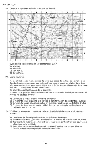 ENLACE.11_6°
18
72. Observa el siguiente plano de la Ciudad de México:
¿Qué colonia se encuentra en las coordenadas 3, B?
A) Anzures.
B) Peralvillo.
C) San Rafael.
D) Santa María.
73. Lee lo siguiente:
“Jorge platicó con su mamá acerca del viaje que acaba de realizar su hermano a los
Estados Unidos, comentaron que trabajará con vacas y becerros, el viaje durará un
año aproximadamente, para juntar dinero con el fin de ayudar a los gastos de la casa;
además, conocerá otros lugares del mundo”.
De acuerdo con el texto, contesta lo siguiente:
¿Cuál de las siguientes opciones menciona una consecuencia del viaje del hermano de
Jorge a los Estados Unidos?
A) Disminuye la fuerza laboral femenina en México.
B) El migrante se ve expuesto a la pérdida o transformación de su identidad cultural.
C) Aumenta la fuerza laboral masculina en puestos ejecutivos en los Estados Unidos.
D) El migrante tiene una excelente calidad de vida, las restricciones de entrada y
salida del país son pocas.
74. ¿Cuál de las siguientes opciones se refiere a la utilidad de la escala gráfica en los
mapas?
A) Determina los límites geográficos de los países en los mapas.
B) Muestra con detalle y precisión las carreteras e incluso las calles dentro del mapa.
C) Representa la distancia que hay entre dos lugares en centímetros, que equivalen a
kilómetros en la realidad.
D) Determina en los mapas las fuerzas internas del planeta que actúan sobre la
corteza terrestre que la pliegan o hunden en bloques.
 