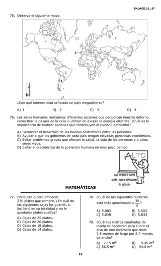 ENLACE.11_6°
19
75. Observa el siguiente mapa.
¿Con qué número está señalado un país megadiverso?
A) 1 B) 2 C) 3 D) 4
76. Los seres humanos realizamos diferentes acciones que perjudican nuestro entorno,
como tirar la basura en la calle o utilizar en exceso la energía eléctrica. ¿Cuál es la
importancia de realizar acciones que contribuyan al cuidado ambiental?
A) Favorecer el desarrollo de las buenas costumbres entre las personas.
B) Ayudar a que los gobiernos de cada país tengan elevadas ganancias económicas.
C) Evitar problemas graves que afectan la salud, la vida de las personas y a otros
seres vivos.
D) Evitar el crecimiento de la población humana en muy poco tiempo.
MATEMÁTICAS
77. Enriqueta quiere empacar
270 platos que compró. ¿En cuál de
las siguientes cajas los guardó, si
las llenó en su totalidad y no le
quedaron platos sueltos?
A) Cajas de 25 platos.
B) Cajas de 20 platos.
C) Cajas de 18 platos.
D) Cajas de 14 platos.
78. ¿Cuál de los siguientes números
está más aproximado a
6
35
?
A) 5.083 B) 5.803
C) 5.038 D) 5.833
79. ¿Cuántos metros cuadrados de
loseta se necesitan para cubrir el
piso de una recámara que mide
3.5 metros de largo por 2.7 metros
de ancho?
A) 07.15 m2
0 B) 9.45 m2
C) 56.5 m2
D) 94.5 m2
 