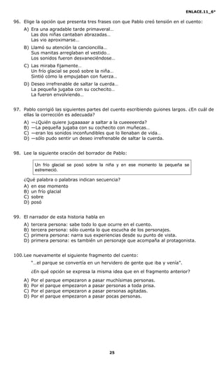 ENLACE.11_6°
25
96. Elige la opción que presenta tres frases con que Pablo creó tensión en el cuento:
A) Era una agradable tarde primaveral…
Las dos niñas cantaban abrazadas…
Las vio aproximarse…
B) Llamó su atención la cancioncilla…
Sus manitas arreglaban el vestido…
Los sonidos fueron desvaneciéndose…
C) Las miraba fijamente…
Un frío glacial se posó sobre la niña…
Sintió cómo la empujaban con fuerza…
D) Deseo irrefrenable de saltar la cuerda…
La pequeña jugaba con su cochecito…
La fueron envolviendo…
97. Pablo corrigió las siguientes partes del cuento escribiendo guiones largos. ¿En cuál de
ellas la corrección es adecuada?
A) —¿Quién quiere jugaaaaar a saltar a la cueeeeerda?
B) —La pequeña jugaba con su cochecito con muñecas…
C) —eran los sonidos inconfundibles que lo llenaban de vida…
D) —sólo pudo sentir un deseo irrefrenable de saltar la cuerda.
98. Lee la siguiente oración del borrador de Pablo:
Un frío glacial se posó sobre la niña y en ese momento la pequeña se
estremeció.
¿Qué palabra o palabras indican secuencia?
A) en ese momento
B) un frío glacial
C) sobre
D) posó
99. El narrador de esta historia habla en
A) tercera persona: sabe todo lo que ocurre en el cuento.
B) tercera persona: sólo cuenta lo que escucha de los personajes.
C) primera persona: narra sus experiencias desde su punto de vista.
D) primera persona: es también un personaje que acompaña al protagonista.
100.Lee nuevamente el siguiente fragmento del cuento:
“…el parque se convertía en un hervidero de gente que iba y venía”.
¿En qué opción se expresa la misma idea que en el fragmento anterior?
A) Por el parque empezaron a pasar muchísimas personas.
B) Por el parque empezaron a pasar personas a toda prisa.
C) Por el parque empezaron a pasar personas agitadas.
D) Por el parque empezaron a pasar pocas personas.
 