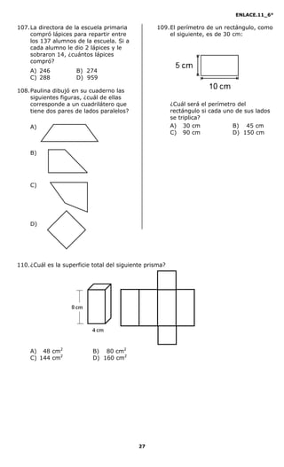 ENLACE.11_6°
27
107.La directora de la escuela primaria
compró lápices para repartir entre
los 137 alumnos de la escuela. Si a
cada alumno le dio 2 lápices y le
sobraron 14, ¿cuántos lápices
compró?
A) 246 B) 274
C) 288 D) 959
108.Paulina dibujó en su cuaderno las
siguientes figuras, ¿cuál de ellas
corresponde a un cuadrilátero que
tiene dos pares de lados paralelos?
A)
B)
C)
D)
109.El perímetro de un rectángulo, como
el siguiente, es de 30 cm:
¿Cuál será el perímetro del
rectángulo si cada uno de sus lados
se triplica?
A) 030 cm B) 045 cm
C) 090 cm D) 150 cm
110.¿Cuál es la superficie total del siguiente prisma?
A) 048 cm2
B) 080 cm2
C) 144 cm2
D) 160 cm2
 