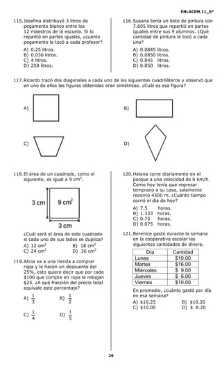 ENLACEM.11_6°
29
115.Josefina distribuyó 3 litros de
pegamento blanco entre los
12 maestros de la escuela. Si lo
repartió en partes iguales, ¿cuánto
pegamento le tocó a cada profesor?
A) 0.25 litros.
B) 0.036 litros.
C) 4 litros.
D) 250 litros.
116.Susana tenía un bote de pintura con
7.605 litros que repartió en partes
iguales entre sus 9 alumnos. ¿Qué
cantidad de pintura le tocó a cada
uno?
A) 0.0845 litros.
B) 0.0850 litros.
C) 0.845 litros.
D) 0.850 litros.
117.Ricardo trazó dos diagonales a cada uno de los siguientes cuadriláteros y observó que
en uno de ellos las figuras obtenidas eran simétricas. ¿Cuál es esa figura?
A) B)
C) D)
118.El área de un cuadrado, como el
siguiente, es igual a 9 cm2
.
¿Cuál será el área de este cuadrado
si cada uno de sus lados se duplica?
A) 12 cm2
B) 18 cm2
C) 24 cm2
D) 36 cm2
119.Alicia va a una tienda a comprar
ropa y le hacen un descuento del
25%, esto quiere decir que por cada
$100 que compre en ropa le rebajan
$25. ¿A qué fracción del precio total
equivale este porcentaje?
A)
3
1
B)
2
1
C)
4
1
D)
5
1
120.Helena corre diariamente en el
parque a una velocidad de 6 km/h.
Como hoy tenía que regresar
temprano a su casa, solamente
recorrió 4500 m. ¿Cuánto tiempo
corrió el día de hoy?
A) 7.5 horas.
B) 1.333 horas.
C) 0.75 horas.
D) 0.075 horas.
121.Berenice gastó durante la semana
en la cooperativa escolar las
siguientes cantidades de dinero.
Día Cantidad
Lunes $10.00
Martes $16.00
Miércoles $ 9.00
Jueves $ 6.00
Viernes $10.00
En promedio, ¿cuánto gastó por día
en esa semana?
A) $10.25 B) $10.20
C) $10.00 D) $08.20
 