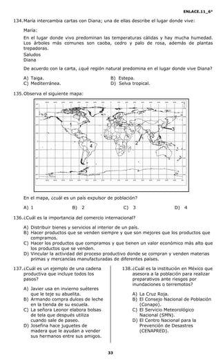 ENLACE.11_6°
33
134.María intercambia cartas con Diana; una de ellas describe el lugar donde vive:
María:
En el lugar donde vivo predominan las temperaturas cálidas y hay mucha humedad.
Los árboles más comunes son caoba, cedro y palo de rosa, además de plantas
trepadoras.
Saludos
Diana
De acuerdo con la carta, ¿qué región natural predomina en el lugar donde vive Diana?
A) Taiga. B) Estepa.
C) Mediterránea. D) Selva tropical.
135.Observa el siguiente mapa:
En el mapa, ¿cuál es un país expulsor de población?
A) 1 B) 2 C) 3 D) 4
136.¿Cuál es la importancia del comercio internacional?
A) Distribuir bienes y servicios al interior de un país.
B) Hacer productos que se venden siempre y que son mejores que los productos que
compramos.
C) Hacer los productos que compramos y que tienen un valor económico más alto que
los productos que se venden.
D) Vincular la actividad del proceso productivo donde se compran y venden materias
primas y mercancías manufacturadas de diferentes países.
137.¿Cuál es un ejemplo de una cadena
productiva que incluye todos los
pasos?
A) Javier usa en invierno suéteres
que le teje su abuelita.
B) Armando compra dulces de leche
en la tienda de su escuela.
C) La señora Leonor elabora bolsas
de tela que después utiliza
cuando sale de paseo.
D) Josefina hace juguetes de
madera que le ayudan a vender
sus hermanos entre sus amigos.
138.¿Cuál es la institución en México que
asesora a la población para realizar
preparativos ante riesgos por
inundaciones o terremotos?
A) La Cruz Roja.
B) El Consejo Nacional de Población
(Conapo).
C) El Servicio Meteorológico
Nacional (SMN).
D) El Centro Nacional para la
Prevención de Desastres
(CENAPRED).
 