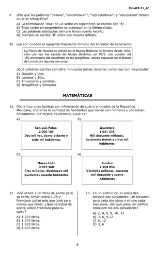 ENLACE.11_6°
3
9. ¿Por qué las palabras “hallava”, “encontravan”, “representavan” y “estudiavan” tienen
un error ortográfico?
A) La terminación “aba” de un verbo en copretérito se escribe con “b”.
B) Todo verbo en pospretérito se acentúan en la última sílaba.
C) Las palabras esdrújulas siempre llevan acento escrito.
D) Siempre se escribe “b” entre dos vocales débiles.
10. Lee con cuidado el siguiente fragmento tomado del borrador de Esperanza:
La Piedra de Rosetta se exhibe en el Museo Británico de londres desde 1802.
sólo una vez fue sacada del Museo Británico, en 1972, con ocasión del
150 aniversario del descifrado de los jeroglíficos, siendo expuesta en el Museo
de Louvre por algunas semanas.
¿Qué palabras escritas con letra minúscula inicial, deberían comenzar con mayúscula?
A) Ocasión y Una.
B) Londres y Sólo.
C) Aniversario y Londres.
D) Jeroglíficos y Semanas.
MATEMÁTICAS
11. Diana hizo unas tarjetas con información de cuatro entidades de la República
Mexicana, anotando la cantidad de habitantes que tienen con números y con letras.
Únicamente una tarjeta es correcta, ¿cuál es?
A) B)
C) D)
12. José utilizó 1.50 litros de aceite para
su carro, Omar utilizó 1.75 y
Francisco utilizó más que José pero
menos que Omar. ¿Qué cantidad de
aceite utilizó Francisco para su
carro?
A) 1.250 litros.
B) 1.375 litros.
C) 1.625 litros.
D) 1.875 litros.
13. En un edificio de 12 pisos dan
servicio dos elevadores. Un elevador
para cada dos pisos y el otro cada
tres pisos. ¿En qué pisos del edificio
coinciden los dos elevadores?
A) 2, 4, 6, 8, 10, 12
B) 3, 6, 9,12
C) 6, 12
D) 3, 6
San Luís Potosí
2 003 187
Dos mil tres, ciento ochenta y
siete mil habitantes
Querétaro
1 051 235
Mil cincuenta millones,
doscientos treinta y cinco mil
habitantes
Sinaloa
2 204 054
Veintidós millones, cuarenta
mil cincuenta y cuatro
habitantes
Nuevo León
3 019 560
Tres millones, diecinueve mil
quinientos sesenta habitantes
 