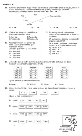ENLACE.11_6°
4
14. Humberto encontró un mapa y midió las distancias aproximadas entre la escuela, el lago y
la zona arqueológica, ¿cuál es la distancia real que hay entre el lago y la zona
arqueológica, si el mapa se hizo con una escala de 1 cm: 2 km?
A) 06 km B) 12 km C) 16 km D) 34 km
15. ¿Cuál de los siguientes cuadriláteros
tiene cuatro ángulos rectos?
A) Rombo. B) Romboide.
C) Trapezoide. D) Rectángulo.
16. Rafael participó en una carrera de
3 km. ¿Cuál fue la distancia que
recorrió en millas?
Considera que 1km = 0.6215 millas.
A) 4.86 millas.
B) 3.62 millas.
C) 2.37 millas.
D) 1.86 millas.
17. En un concurso de matemáticas,
cuatro niños respondieron la siguiente
pregunta:
¿A qué número decimal corresponde
el porcentaje 30%?
De acuerdo con lo que contestaron,
¿quién dio la respuesta correcta?
A) David: 0.30
B) Polo: 003.33
C) Luis: 033.33
D) Ana: 300
18. La maestra pidió a cuatro alumnas que elaboraran una tabla en la cual sus datos
muestren una variación proporcional directa.
LUPE ANDREA CARLA JUANA
05 10 05 010 05 80 05 160
10 20 10 020 10 40 10 080
20 30 20 040 20 20 20 040
30 40 40 080 40 10 40 020
40 50 80 160 80 05 80 010
¿Quién de ellas lo hizo correctamente?
A) Lupe. B) Andrea. C) Carla. D) Juana.
19. Julián, Ramiro, Silvia y María van a ordenar las siguientes cantidades de menor a
mayor:
¿Quién lo hizo correctamente?
A)
B)
C)
D)
 