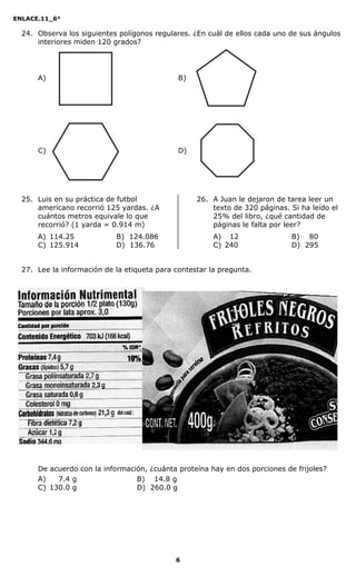 ENLACE.11_6°
6
24. Observa los siguientes polígonos regulares. ¿En cuál de ellos cada uno de sus ángulos
interiores miden 120 grados?
A) B)
C) D)
25. Luis en su práctica de futbol
americano recorrió 125 yardas. ¿A
cuántos metros equivale lo que
recorrió? (1 yarda = 0.914 m)
A) 114.25 B) 124.086
C) 125.914 D) 136.76
26. A Juan le dejaron de tarea leer un
texto de 320 páginas. Si ha leído el
25% del libro, ¿qué cantidad de
páginas le falta por leer?
A) 12 B) 80
C) 240 D) 295
27. Lee la información de la etiqueta para contestar la pregunta.
De acuerdo con la información, ¿cuánta proteína hay en dos porciones de frijoles?
A) 007.4 g B) 014.8 g
C) 130.0 g D) 260.0 g
 