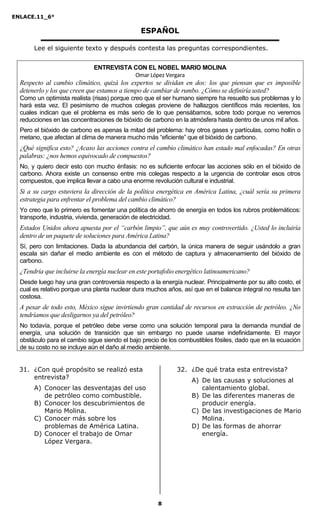 ENLACE.11_6°
8
ESPAÑOL
Lee el siguiente texto y después contesta las preguntas correspondientes.
ENTREVISTA CON EL NOBEL MARIO MOLINA
Omar López Vergara
Respecto al cambio climático, quizá los expertos se dividan en dos: los que piensan que es imposible
detenerlo y los que creen que estamos a tiempo de cambiar de rumbo. ¿Cómo se definiría usted?
Como un optimista realista (risas) porque creo que el ser humano siempre ha resuelto sus problemas y lo
hará esta vez. El pesimismo de muchos colegas proviene de hallazgos científicos más recientes, los
cuales indican que el problema es más serio de lo que pensábamos, sobre todo porque no veremos
reducciones en las concentraciones de bióxido de carbono en la atmósfera hasta dentro de unos mil años.
Pero el bióxido de carbono es apenas la mitad del problema: hay otros gases y partículas, como hollín o
metano, que afectan al clima de manera mucho más “eficiente” que el bióxido de carbono.
¿Qué significa esto? ¿Acaso las acciones contra el cambio climático han estado mal enfocadas? En otras
palabras: ¿nos hemos equivocado de compuestos?
No, y quiero decir esto con mucho énfasis: no es suficiente enfocar las acciones sólo en el bióxido de
carbono. Ahora existe un consenso entre mis colegas respecto a la urgencia de controlar esos otros
compuestos, que implica llevar a cabo una enorme revolución cultural e industrial.
Si a su cargo estuviera la dirección de la política energética en América Latina, ¿cuál sería su primera
estrategia para enfrentar el problema del cambio climático?
Yo creo que lo primero es fomentar una política de ahorro de energía en todos los rubros problemáticos:
transporte, industria, vivienda, generación de electricidad.
Estados Unidos ahora apuesta por el “carbón limpio”, que aún es muy controvertido. ¿Usted lo incluiría
dentro de un paquete de soluciones para América Latina?
Sí, pero con limitaciones. Dada la abundancia del carbón, la única manera de seguir usándolo a gran
escala sin dañar el medio ambiente es con el método de captura y almacenamiento del bióxido de
carbono.
¿Tendría que incluirse la energía nuclear en este portafolio energético latinoamericano?
Desde luego hay una gran controversia respecto a la energía nuclear. Principalmente por su alto costo, el
cual es relativo porque una planta nuclear dura muchos años, así que en el balance integral no resulta tan
costosa.
A pesar de todo esto, México sigue invirtiendo gran cantidad de recursos en extracción de petróleo. ¿ o
tendríamos que desligarnos ya del petróleo?
No todavía, porque el petróleo debe verse como una solución temporal para la demanda mundial de
energía, una solución de transición que sin embargo no puede usarse indefinidamente. El mayor
obstáculo para el cambio sigue siendo el bajo precio de los combustibles fósiles, dado que en la ecuación
de su costo no se incluye aún el daño al medio ambiente.
31. ¿Con qué propósito se realizó esta
entrevista?
A) Conocer las desventajas del uso
de petróleo como combustible.
B) Conocer los descubrimientos de
Mario Molina.
C) Conocer más sobre los
problemas de América Latina.
D) Conocer el trabajo de Omar
López Vergara.
32. ¿De qué trata esta entrevista?
A) De las causas y soluciones al
calentamiento global.
B) De las diferentes maneras de
producir energía.
C) De las investigaciones de Mario
Molina.
D) De las formas de ahorrar
energía.
 