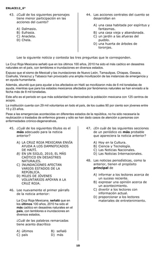 ENLACE12_6°
10
43. ¿Cuál de los siguientes personajes
tiene menor participación en las
acciones del cuento?
A) Dalmasio.
B) Eufrasia.
C) Anacleta.
D) Chela.
44. Las acciones centrales del cuento se
desarrollan en
A) una casa habitada por espíritus y
fantasmas.
B) una casa vieja y abandonada.
C) un jardín a las afueras del
pueblo.
D) una huerta de árboles de
toronjas.
Lee la siguiente noticia y contesta las tres preguntas que le corresponden.
La Cruz Roja Mexicana señaló que en los últimos 100 años, 2010 ha sido el más caótico en desastres
naturales en el país, con temblores e inundaciones en diversos estados.
Expuso que el sismo de Mexicali y las inundaciones de Nuevo León, Tamaulipas, Chiapas, Oaxaca,
Coahuila, Veracruz y Tabasco han provocado una amplia movilización de las instancias de emergencia y
en ayuda humanitaria.
Además, abundó que para ayudar a los afectados en Haití se movilizaron más de 6 mil toneladas de
ayuda, mientras que para los estados mexicanos afectados por fenómenos naturales se han enviado a la
fecha más de 8 mil toneladas.
Este año es el periodo en que más solidaridad ha demostrado la población mexicana con 125 centros de
acopio.
La institución cuenta con 29 mil voluntarios en todo el país, de los cuales 90 por ciento son jóvenes entre
15 y 23 años.
Pese a las emergencias acontecidas en diferentes estados de la república, no ha sido necesaria la
reubicación o traslados de enfermos graves y sólo se han dado casos de atención a personas con
enfermedades crónico-degenerativas.
45. ¿Cuál de los siguientes títulos es el
más adecuado para la noticia
anterior?
A) LA CRUZ ROJA MEXICANA ENVÍA
AYUDA A LOS DAMNIFICADOS
DE HAITÍ.
B) EN UN SIGLO, 2010, EL MÁS
CAÓTICO EN DESASTRES
NATURALES.
C) INUNDACIONES AFECTAN
VARIOS ESTADOS DE LA
REPÚBLICA.
D) MILES DE JÓVENES
VOLUNTARIOS APOYAN A LA
CRUZ ROJA.
46. Lee nuevamente el primer párrafo
de la noticia anterior:
La Cruz Roja Mexicana, señaló que en
los últimos 100 años, 2010 ha sido el
más caótico en desastres naturales en el
país, con temblores e inundaciones en
diversos estados.
¿Cuál de las palabras remarcadas
tiene acento diacrítico
A) últimos B) señaló
C) país D) más
47. ¿En cuál de las siguientes secciones
de un periódico es más probable
que apareciera la noticia anterior?
A) Hoy en la Cultura.
B) Ciencia y Tecnología.
C) Las Noticias Nacionales.
D) Las Noticias Internacionales.
48. Las noticias periodísticas, como la
anterior, tienen el propósito
principal de
A) informar a los lectores acerca de
un suceso reciente.
B) expresar una opinión acerca de
un acontecimiento.
C) divertir a los lectores con
información actual.
D) proporcionar a los lectores
materiales de entretenimiento.
 