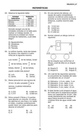 ENLACE12_6°
11
MATEMÁTICAS
49. Observa la siguiente tabla:
Gonzalo escogió una de las
entidades incluidas en la tabla para
realizar un trabajo escolar. Si
selecciona la entidad con menor
cantidad de habitantes, ¿cuál debe
elegir?
A) Aguascalientes.
B) Zacatecas.
C) Morelos.
D) Tlaxcala.
50. La señora Juanita, tenía dos bolsas
de dulces y las repartió a cuatro
niños de la siguiente manera:
Luis recibió
7
3
de las bolsas, Israel
5
4
de las bolsas, Jaime
7
4
de las
bolsas, Daniel
5
1
de las bolsas,
¿quién recibió más dulces?
A) Luis. B) Israel.
C) Jaime. D) Daniel.
51. Diana concursó en una carrera de
10 km. Si sólo completó
3
2
de la
carrera, ¿cuántos kilómetros
recorrió?
A) 3.333 B) 6.666 km
C) 7.777 D) 9.999 km
52. Silvia compró 2 flores y 3 cuentas
para decorar un cinturón. Si coloca
los adornos en una línea y no repite
el orden, ¿cuántas combinaciones
puede hacer con estos adornos para
decorar el cinturón?
A) 5 B) 6
C) 8 D) 120
53. En una carrera de relevos, un
equipo de cuatro competidores
recorren 13.248 km entre todos, si
durante su turno recorren la misma
distancia, ¿cuánto recorrió cada
uno?
A) 3.312 km
B) 6.624 km
C) 9.248 km
D) 17.248 km
54. Román coloreó un dibujo como el
siguiente:
De los ángulos que conforman el
dibujo, ¿cuál de ellos es un ángulo
agudo?
A) Ángulo P. B) Ángulo Q.
C) Ángulo R. D) Ángulo S.
55. ¿En cuál de las siguientes opciones
se encuentran las medidas del radio
y el diámetro de un círculo?
A) Diámetro: 1.5 cm, radio: 3 cm
B) Diámetro: 3 cm, radio, 2 cm
C) Diámetro: 8 cm, radio: 4 cm
D) Diámetro: 5 cm, radio: 15 cm
56. El bote donde Lucía prepara el agua
de frutas para la cooperativa escolar
tiene una capacidad de 10 dm3
. Ella
vende diariamente esa cantidad de
agua fresca durante el recreo,
¿cuántos litros de agua vende cada
día?
A) 10 B) 30
C) 100 D) 300
Entidad
federativa
Población
total
Aguascalientes 1 065 416
Morelos 1 612 899
Tlaxcala 1 068 207
Zacatecas 1 367 692
 