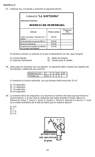 ENLACE12_6°
12
57. Verónica fue a la tienda y encontró el siguiente letrero:
Si Verónica compró un artículo en el que le descontaron $1.40, ¿qué compró?
A) Crema líquida. B) Jabón de tocador.
C) Esponja rectangular. D) Cepillo para el cabello.
58. José juega en el parque con sus patines. La siguiente tabla muestra los registros de
los tiempos y distancias que recorrió:
Distancia (m) 1 8 16 32
Tiempo (s) 0.5 4 8
Si mantiene la misma velocidad, ¿en qué tiempo habrá recorrido 32 m?
A) 10 segundos.
B) 12 segundos.
C) 16 segundos.
D) 64 segundos.
59. La maestra Silvia les preguntó a sus alumnos el número de horas que durmieron la
noche anterior, a lo que José le respondió que había dormido 8 horas, Blanca 9,
Mariana 8, Karen 7, Laura 7, Javier 6, Jessica 7, Arturo 9, Ricardo 8 y Norma 7. ¿Cuál
es la media aritmética de la lista de datos que la maestra obtuvo?
A) 6.5
B) 7
C) 7.5
D) 7.6
CGC
 