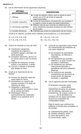 ENLACE12_6°
14
64. Lee la información de las siguientes columnas:
MÉTODO
ANTICONCEPTIVO
DESCRIPCIÓN
1. Billings
A. Funda de plástico (látex) que se ajusta al pene
erecto con el fin de evitar el paso de
espermatozoides.
2. Condón masculino
B. Funda de poliuretano transparente que protege a
la vagina y evita el paso de espermatozoides.
3. Hormonas ingeribles
C. Método natural que consiste en abstenerse de
tener relaciones sexuales durante los días fértiles
de la mujer.
4. Condón femenino D. Pastillas que evitan la maduración de los óvulos.
¿Cuál es la relación correcta entre métodos anticonceptivos y su descripción?
A) 1-C, 2-A, 3-D, 4-B. B) 1-B, 2-C, 3-D, 4-A.
C) 1-A, 2-B, 3-D, 4-C. D) 1-D, 2-C, 3-B, 4-A.
65. ¿Cómo se trasmite el virus de VIH?
A) Transfusión sanguínea,
trasplante de órganos o
compartir agujas y jeringas con
otras personas.
B) Compartir alimentos, dormir en
la misma cama o usar la misma
ropa.
C) Piquete de mosquito, al toser
frente a una persona, o besar.
D) Convivir o saludar a personas
que tengan el virus.
66. ¿Cuál es la importancia de los
fósiles?
A) Forman las distintas capas de
suelo sobre la Tierra.
B) Suministran un registro del
cambio evolutivo a lo largo de
millones de años.
C) Desgastan y destruyen
continuamente los suelos y rocas
de la corteza terrestre.
D) Desintegran física y
químicamente los materiales
sólidos en la superficie de la
Tierra.
67. ¿Cuál de los siguientes casos indica
los componentes del ambiente de
una zona industrial?
A) Se compone de actividades
secundarias, en fábricas y
maquilas.
B) Se representa por grandes
edificios y un gran número de
escuelas y habitantes.
C) Se constituye por grandes
extensiones agrícolas y
ganaderas así como población
dispersa.
D) Se conforma por grandes
ecosistemas que permiten la
preservación de especies
animales y vegetales.
68. Lee el siguiente párrafo incompleto.
El fenómeno conocido como
____________ causa daños
importantes al entrar en contacto
con las plantas, alterando los
ecosistemas. Se origina cuando el
________ de la atmósfera se
combina con los gases generados
durante la combustión de
combustibles fósiles.
Elige la opción que contiene las
palabras correctas para completar el
enunciado.
A) Calentamiento global, calor.
B) Cambio climático, polvo.
C) Ciclo del carbono, aire.
D) Lluvia ácida, vapor.
 