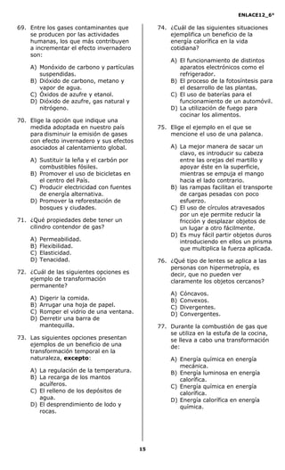 ENLACE12_6°
15
69. Entre los gases contaminantes que
se producen por las actividades
humanas, los que más contribuyen
a incrementar el efecto invernadero
son:
A) Monóxido de carbono y partículas
suspendidas.
B) Dióxido de carbono, metano y
vapor de agua.
C) Óxidos de azufre y etanol.
D) Dióxido de azufre, gas natural y
nitrógeno.
70. Elige la opción que indique una
medida adoptada en nuestro país
para disminuir la emisión de gases
con efecto invernadero y sus efectos
asociados al calentamiento global.
A) Sustituir la leña y el carbón por
combustibles fósiles.
B) Promover el uso de bicicletas en
el centro del País.
C) Producir electricidad con fuentes
de energía alternativa.
D) Promover la reforestación de
bosques y ciudades.
71. ¿Qué propiedades debe tener un
cilindro contendor de gas?
A) Permeabilidad.
B) Flexibilidad.
C) Elasticidad.
D) Tenacidad.
72. ¿Cuál de las siguientes opciones es
ejemplo de transformación
permanente?
A) Digerir la comida.
B) Arrugar una hoja de papel.
C) Romper el vidrio de una ventana.
D) Derretir una barra de
mantequilla.
73. Las siguientes opciones presentan
ejemplos de un beneficio de una
transformación temporal en la
naturaleza, excepto:
A) La regulación de la temperatura.
B) La recarga de los mantos
acuíferos.
C) El relleno de los depósitos de
agua.
D) El desprendimiento de lodo y
rocas.
74. ¿Cuál de las siguientes situaciones
ejemplifica un beneficio de la
energía calorífica en la vida
cotidiana?
A) El funcionamiento de distintos
aparatos electrónicos como el
refrigerador.
B) El proceso de la fotosíntesis para
el desarrollo de las plantas.
C) El uso de baterías para el
funcionamiento de un automóvil.
D) La utilización de fuego para
cocinar los alimentos.
75. Elige el ejemplo en el que se
mencione el uso de una palanca.
A) La mejor manera de sacar un
clavo, es introducir su cabeza
entre las orejas del martillo y
apoyar éste en la superficie,
mientras se empuja el mango
hacia el lado contrario.
B) las rampas facilitan el transporte
de cargas pesadas con poco
esfuerzo.
C) El uso de círculos atravesados
por un eje permite reducir la
fricción y desplazar objetos de
un lugar a otro fácilmente.
D) Es muy fácil partir objetos duros
introduciendo en ellos un prisma
que multiplica la fuerza aplicada.
76. ¿Qué tipo de lentes se aplica a las
personas con hipermetropía, es
decir, que no pueden ver
claramente los objetos cercanos?
A) Cóncavos.
B) Convexos.
C) Divergentes.
D) Convergentes.
77. Durante la combustión de gas que
se utiliza en la estufa de la cocina,
se lleva a cabo una transformación
de:
A) Energía química en energía
mecánica.
B) Energía luminosa en energía
calorífica.
C) Energía química en energía
calorífica.
D) Energía calorífica en energía
química.
 