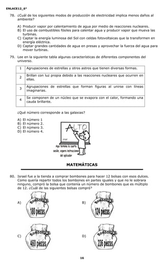 ENLACE12_6°
16
78. ¿Cuál de los siguientes modos de producción de electricidad implica menos daños al
ambiente?
A) Producir vapor por calentamiento de agua por medio de reacciones nucleares.
B) El uso de combustibles fósiles para calentar agua y producir vapor que mueva las
turbinas.
C) Captar la energía luminosa del Sol con celdas fotovoltaicas que la transformen en
energía eléctrica.
D) Captar grandes cantidades de agua en presas y aprovechar la fuerza del agua para
mover turbinas.
79. Lee en la siguiente tabla algunas características de diferentes componentes del
universo.
1 Agrupaciones de estrellas y otros astros que tienen diversas formas.
2
Brillan con luz propia debido a las reacciones nucleares que ocurren en
ellas.
3
Agrupaciones de estrellas que forman figuras al unirse con líneas
imaginarias.
4
Se componen de un núcleo que se evapora con el calor, formando una
cauda brillante.
¿Qué número corresponde a las galaxias?
A) El número 1
B) El número 2.
C) El número 3.
D) El número 4.
MATEMÁTICAS
80. Israel fue a la tienda a comprar bombones para hacer 12 bolsas con esos dulces.
Como quería repartir todos los bombones en partes iguales y que no le sobrara
ninguno, compró la bolsa que contenía un número de bombones que es múltiplo
de 12. ¿Cuál de las siguientes bolsas compró?
A) B)
C) D)
CGC
 