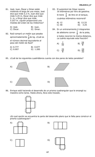 ENLACE12_6°
17
81. José, Juan, Óscar y Omar están
midiendo el largo de una mesa; José
dice que mide 5.2 m, Juan dice que
mide 5.25 m, Óscar dice que mide
5. m, y Omar dice que mide
5.257 m. ¿Quién proporcionó una
medida del orden de los milésimos?
A) José. B) Juan.
C) Óscar. D) Omar.
82. Raúl compró un melón que pesaba
aproximadamente
9
7
de kg. ¿Cuál es
el número decimal equivalente al
peso del melón de Raúl?
A) 0.777 B) 0.077
C) 0.007 D) 1.285
83. El automóvil de César recorre
16 kilómetros por litro de gasolina.
Si tiene
4
3
de litro en el tanque,
¿cuántos kilómetros recorrerá?
A) 12 B) 13.33
C) 48 D) 13.25
84. En un entrenamiento 4 integrantes
de atletismo corren
8
7
de la pista,
si todos recorren la misma distancia,
¿a cuánto equivale esta fracción?
A)
32
7
B)
8
28
C)
8
39
D)
32
28
85. ¿Cuál de los siguientes cuadriláteros cuenta con dos pares de lados paralelos?
A) B)
C) D)
86. Enrique está haciendo el desarrollo de un prisma cuadrangular que le encargó su
maestra como tarea. Hasta ahora, lleva esto trazado.
¿En qué opción se encuentra la parte del desarrollo plano que le falta para construir el
prisma cuadrangular?
A) B)
C) D)
 