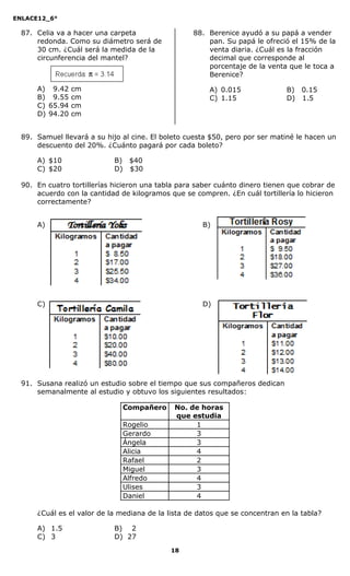 ENLACE12_6°
18
87. Celia va a hacer una carpeta
redonda. Como su diámetro será de
30 cm. ¿Cuál será la medida de la
circunferencia del mantel?
A) 99.42 cm
B) 99.55 cm
C) 65.94 cm
D) 94.20 cm
88. Berenice ayudó a su papá a vender
pan. Su papá le ofreció el 15% de la
venta diaria. ¿Cuál es la fracción
decimal que corresponde al
porcentaje de la venta que le toca a
Berenice?
A) 0.015 B) 0.15
C) 1.15 D) 1.5
89. Samuel llevará a su hijo al cine. El boleto cuesta $50, pero por ser matiné le hacen un
descuento del 20%. ¿Cuánto pagará por cada boleto?
A) $10 B) $40
C) $20 D) $30
90. En cuatro tortillerías hicieron una tabla para saber cuánto dinero tienen que cobrar de
acuerdo con la cantidad de kilogramos que se compren. ¿En cuál tortillería lo hicieron
correctamente?
A) B)
C) D)
91. Susana realizó un estudio sobre el tiempo que sus compañeros dedican
semanalmente al estudio y obtuvo los siguientes resultados:
Compañero No. de horas
que estudia
Rogelio 1
Gerardo 3
Ángela 3
Alicia 4
Rafael 2
Miguel 3
Alfredo 4
Ulises 3
Daniel 4
¿Cuál es el valor de la mediana de la lista de datos que se concentran en la tabla?
A) 1.5 B) 2
C) 3 D) 27
 