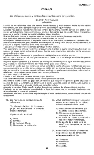 ENLACE12_6°
19
ESPAÑOL
Lee el siguiente cuento y contesta las preguntas que le corresponden.
EL OLOR A FANTASMAS
(Adaptación)
La casa de los fantasmas tiene una historia, mitad irrealidad y mitad silencio. Ahora es una historia
transformada, con olor a paraguas viejo que a veces se asoma por algún ventanal.
Esa casa vieja decía a nuestra infancia cosas terribles de imaginar y presentir, pero en todo ello hay algo
que es verdaderamente real: nuestro miedo, un miedo tan grande que no nos atrevíamos ni siquiera a
pasar por la puerta, ni a pisar su vereda brotada de pastos amarillos.
Una vez, Dalmasio, que era el mayor de todos los chicos, tuvo la audacia de pensar en voz alta:
─¿Y si entramos a la casa de los fantasmas para ver cómo es por dentro?
Un suspenso pálido hizo temblar la respuesta. Hasta que por fin Eufrasia, haciéndose eco de todos, dijo:
─Tanto como el interior no, pero podemos ir hasta el patio de atrás y sacar toronjas, el árbol está lleno, al
pasar por la esquina se alcanza a ver como brillan con el sol.
─Está bien, podemos llevar una canasta para bajar muchas toronjas.
Y de esa manera, por primera vez tuvimos el atrevimiento de entrar; la puerta herrumbrada, herida en sus
goznes, no opuso mayor resistencia al grupo. Íbamos todos muy juntos, azorados, por la vereda de
cemento llena de grietas.
En el mediodía lleno de domingo el grupo fue acercándose al inmenso árbol de toronjas.
─Suban rápido y alcancen las más grandes ─susurro Chela, con la mirada fija en una de las puertas
herméticamente cerrada.
No podía dejar de pensar en qué momento se abriría para permitir el paso a algún monstruo esquelético
muy enojado por nuestro atrevimiento de ir nada menos que a sacar toronjas.
Y sucedió, en efecto, que muy lentamente se fue abriendo la puerta; el quejido metálico hizo que cada
uno permaneciera en su sitio, como estatuas de vidrio, con las manos llenas de toronjas, las bocas
abiertas, puro ojos, puro miedo, cuando del hueco se dibujó un negrísimo movimiento de pelos erizados,
cola breve y mirar curioso, que se puso a ronronear amigablemente.
─Un gatito negro, ¡qué lindo es!
Eufrasia lo alzó. Era lindo de veras, lleno de pulgas y hambre.
─Se llamará Mefistófeles. Llevémoslo a casa ─fue la proposición de todos.
De pronto la puerta se cerró de golpe con tal violencia, que nos puso los pelos de punta. El pánico se
apoderó de todos y comenzamos a correr hacia la salida. Llegamos a casa sin aliento, justo cuando la
campana llamaba para el almuerzo y justo para contar la aventura.
Anacleta, la mamá de Chela, puso fin al relato diciendo que esa tarde iba a hacer dulce de toronjas.
Esa tarde, por los tres patios se extendió el olor a dulce de toronjas, que por supuesto, desde entonces,
se transformó en el olor de los fantasmas.
Mefistófeles, que tomó la costumbre de pasearse por el borde de las cornisas, continuamente también me
lo recordaba.
92. Lee nuevamente la siguiente parte
del cuento:
“En el mediodía lleno de domingo el
grupo fue acercándose al inmenso
árbol de toronjas.”
¿Quién dice lo anterior?
A) Chela.
B) Eufrasia.
C) La mamá de Chela.
D) El narrador de la historia.
93. ¿Qué acontecimiento provocó que el
pánico se apoderara de los niños y
salieran corriendo de la casa?
A) Descubrieron al fantasma que
habitaba la casa abandonada.
B) Un gato negro empezó a
ronronear amigablemente.
C) El dueño de la casa sorprendió a
los niños robando toronjas.
D) La puerta de la casa vieja se
cerró repentinamente de manera
violenta.
94. En el cuento anterior, Dalmasio es
un personaje que se caracteriza
principalmente por ser
A) vanidoso.
B) mentiroso.
C) curioso.
D) egoísta.
 