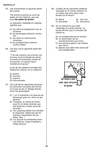 ENLACE12_6°
20
95. Lee nuevamente la siguiente parte
del cuento:
“De pronto la puerta se cerró de
golpe con tal violencia, que nos
puso los pelos de punta.”
La expresión resaltada en negritas
significa que
A) los niños se despeinaron por la
sorpresa.
B) los personajes sintieron mucho
frío.
C) los niños se mantuvieron
inmóviles.
D) los protagonistas sintieron
mucho miedo.
96. Lee otra vez la siguiente parte del
cuento:
“Y de esa manera, por primera vez
tuvimos el atrevimiento de entrar;
la puerta herrumbrada, herida en
sus goznes, no opuso mayor
resistencia al grupo.”
¿Cuál de las palabras tomadas del
fragmento anterior es un adjetivo?
A) puerta
B) tuvimos
C) manera
D) herrumbrada
97. ¿En cuál de las siguientes opciones
se transcribe una parte del cuento
en el que se da un diálogo directo
entre los personajes?
A) “─¿Y si entramos a la casa de los
fantasmas para ver cómo es por
dentro?”
B) “Anacleta, la mamá de Chela,
puso fin al relato diciendo que
esa tarde iba a hacer dulce de
toronjas.”
C) “Un suspenso pálido hizo temblar
la respuesta. Hasta que por fin
Eufrasia, haciéndose eco de
todos, dijo…”
D) “La casa de los fantasmas tiene
una historia, mitad irrealidad y
mitad silencio.”
98. ¿Cuáles de las siguientes palabras
utilizadas en el cuento anterior es
un enlace que sirve para crear
tensión en el lector?
A) Ahora B) Una vez
C) Esa tarde D) De pronto
99. Por la manera en que está
redactado el cuento anterior, se
puede afirmar que el narrador del
cuento es
A) un protagonista de los hechos.
B) un observador de los
acontecimientos que narra.
C) una persona ajena a los hechos
que narra.
D) alguien que sabe todo acerca de
los protagonistas.
CGC
 