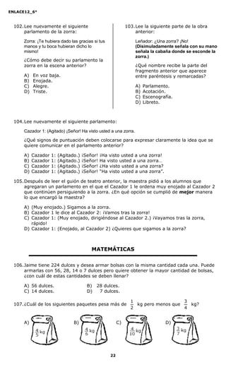 ENLACE12_6°
22
102.Lee nuevamente el siguiente
parlamento de la zorra:
Zorra: ¡Te hubiera dado las gracias si tus
manos y tu boca hubieran dicho lo
mismo!
¿Cómo debe decir su parlamento la
zorra en la escena anterior?
A) En voz baja.
B) Enojada.
C) Alegre.
D) Triste.
103.Lee la siguiente parte de la obra
anterior:
Leñador: ¿Una zorra? ¡No!
(Disimuladamente señala con su mano
señala la cabaña donde se esconde la
zorra.)
¿Qué nombre recibe la parte del
fragmento anterior que aparece
entre paréntesis y remarcadas?
A) Parlamento.
B) Acotación.
C) Escenografía.
D) Libreto.
104.Lee nuevamente el siguiente parlamento:
Cazador 1: (Agitado) ¡Señor! Ha visto usted a una zorra.
¿Qué signos de puntuación deben colocarse para expresar claramente la idea que se
quiere comunicar en el parlamento anterior?
A) Cazador 1: (Agitado.) ¡Señor! ¡Ha visto usted a una zorra!
B) Cazador 1: (Agitado.) ¡Señor! Ha visto usted a una zorra…
C) Cazador 1: (Agitado.) ¡Señor! ¿Ha visto usted a una zorra?
D) Cazador 1: (Agitado.) ¡Señor! “Ha visto usted a una zorra”.
105.Después de leer el guión de teatro anterior, la maestra pidió a los alumnos que
agregaran un parlamento en el que el Cazador 1 le ordena muy enojado al Cazador 2
que continúen persiguiendo a la zorra. ¿En qué opción se cumplió de mejor manera
lo que encargó la maestra?
A) (Muy enojado.) Sigamos a la zorra.
B) Cazador 1 le dice al Cazador 2: ¡Vamos tras la zorra!
C) Cazador 1: (Muy enojado, dirigiéndose al Cazador 2.) ¡Vayamos tras la zorra,
rápido!
D) Cazador 1: (Enojado, al Cazador 2) ¿Quieres que sigamos a la zorra?
MATEMÁTICAS
106.Jaime tiene 224 dulces y desea armar bolsas con la misma cantidad cada una. Puede
armarlas con 56, 28, 14 o 7 dulces pero quiere obtener la mayor cantidad de bolsas,
¿con cuál de estas cantidades se deben llenar?
A) 56 dulces. B) 28 dulces.
C) 14 dulces. D) 27 dulces.
107.¿Cuál de los siguientes paquetes pesa más de
2
1
kg pero menos que
4
3
kg?
A) B) C) D)
 