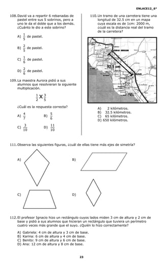 ENLACE12_6°
23
108.David va a repartir 6 rebanadas de
pastel entre sus 5 sobrinos, pero a
uno le da el doble que a los demás.
¿Cuánto le dio a este sobrino?
A)
5
1
de pastel.
B)
5
2
de pastel.
C)
6
1
de pastel.
D)
6
2
de pastel.
109.La maestra Aurora pidió a sus
alumnos que resolvieran la siguiente
multiplicación.
5
3
2
1
x
¿Cuál es la respuesta correcta?
A)
7
4
B)
6
5
C)
10
3
D)
10
11
110.Un tramo de una carretera tiene una
longitud de 32.5 cm en un mapa
cuya escala es de 1cm: 2000 m,
¿cuál es la distancia real del tramo
de la carretera?
A) 2 kilómetros.
B) 32.5 kilómetros.
C) 65 kilómetros.
D) 650 kilómetros.
111.Observa las siguientes figuras, ¿cuál de ellas tiene más ejes de simetría?
A) B)
C) D)
112.El profesor Ignacio hizo un rectángulo cuyos lados miden 3 cm de altura y 2 cm de
base y pidió a sus alumnos que hicieran un rectángulo que tuviera un perímetro
cuatro veces más grande que el suyo. ¿Quién lo hizo correctamente?
A) Gabriela: 4 cm de altura y 3 cm de base.
B) Karina: 6 cm de altura y 4 cm de base.
C) Benito: 9 cm de altura y 6 cm de base.
D) Ana: 12 cm de altura y 8 cm de base.
 