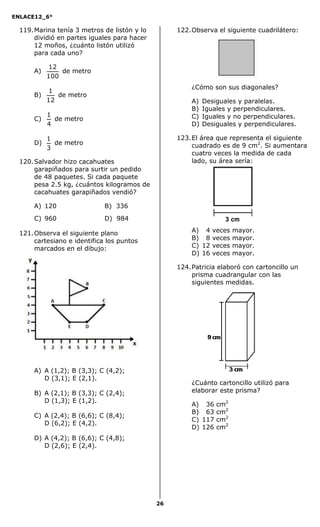 ENLACE12_6°
26
119.Marina tenía 3 metros de listón y lo
dividió en partes iguales para hacer
12 moños, ¿cuánto listón utilizó
para cada uno?
A)
100
12
de metro
B)
12
1
de metro
C)
4
1
de metro
D)
3
1
de metro
120.Salvador hizo cacahuates
garapiñados para surtir un pedido
de 48 paquetes. Si cada paquete
pesa 2.5 kg, ¿cuántos kilogramos de
cacahuates garapiñados vendió?
A) 120 B) 336
C) 960 D) 984
121.Observa el siguiente plano
cartesiano e identifica los puntos
marcados en el dibujo:
A) A (1,2); B (3,3); C (4,2);
D (3,1); E (2,1).
B) A (2,1); B (3,3); C (2,4);
D (1,3); E (1,2).
C) A (2,4); B (6,6); C (8,4);
D (6,2); E (4,2).
D) A (4,2); B (6,6); C (4,8);
D (2,6); E (2,4).
122.Observa el siguiente cuadrilátero:
¿Cómo son sus diagonales?
A) Desiguales y paralelas.
B) Iguales y perpendiculares.
C) Iguales y no perpendiculares.
D) Desiguales y perpendiculares.
123.El área que representa el siguiente
cuadrado es de 9 cm2
. Si aumentara
cuatro veces la medida de cada
lado, su área sería:
A) 14 veces mayor.
B) 18 veces mayor.
C) 12 veces mayor.
D) 16 veces mayor.
124.Patricia elaboró con cartoncillo un
prisma cuadrangular con las
siguientes medidas.
¿Cuánto cartoncillo utilizó para
elaborar este prisma?
A) 136 cm2
B) 163 cm2
C) 117 cm2
D) 126 cm2
3 cm
 