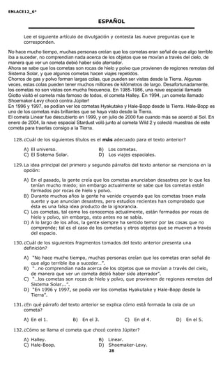 ENLACE12_6°
28
ESPAÑOL
Lee el siguiente artículo de divulgación y contesta las nueve preguntas que le
corresponden.
No hace mucho tiempo, muchas personas creían que los cometas eran señal de que algo terrible
iba a suceder, no comprendían nada acerca de los objetos que se movían a través del cielo, de
manera que ver un cometa debió haber sido aterrador.
Ahora se sabe que los cometas son rocas de hielo y polvo que provienen de regiones remotas del
Sistema Solar, y que algunos cometas hacen viajes repetidos.
Chorros de gas y polvo forman largas colas, que pueden ser vistas desde la Tierra. Algunas
veces, estas colas pueden tener muchos millones de kilómetros de largo. Desafortunadamente,
los cometas no son vistos con mucha frecuencia. En 1985-1986, una nave espacial llamada
Giotto visitó el cometa más famoso de todos, el cometa Halley. En 1994, ¡un cometa llamado
Shoemaker-Levy chocó contra Júpiter!
En 1996 y 1997, se podían ver los cometas Hyakutake y Hale-Bopp desde la Tierra. Hale-Bopp es
uno de los cometas más brillantes que se haya visto desde la Tierra.
El cometa Linear fue descubierto en 1999, y en julio de 2000 fue cuando más se acercó al Sol. En
enero de 2004, la nave espacial Stardust voló junto al cometa Wild 2 y colectó muestras de este
cometa para traerlas consigo a la Tierra.
128.¿Cuál de los siguientes títulos es el más adecuado para el texto anterior?
A) El universo. B) Los cometas.
C) El Sistema Solar. D) Los viajes espaciales.
129.La idea principal del primero y segundo párrafos del texto anterior se menciona en la
opción:
A) En el pasado, la gente creía que los cometas anunciaban desastres por lo que les
tenían mucho miedo; sin embargo actualmente se sabe que los cometas están
formados por rocas de hielo y polvo.
B) Durante muchos años la gente ha venido creyendo que los cometas traen mala
suerte y que anuncian desastres, pero estudios recientes han comprobado que
ésta es una falsa idea producto de la ignorancia.
C) Los cometas, tal como los conocemos actualmente, están formados por rocas de
hielo y polvo, sin embargo, esto antes no se sabía.
D) A lo largo de los años, la gente siempre ha sentido temor por las cosas que no
comprende; tal es el caso de los cometas y otros objetos que se mueven a través
del espacio.
130.¿Cuál de los siguientes fragmentos tomados del texto anterior presenta una
definición?
A) “No hace mucho tiempo, muchas personas creían que los cometas eran señal de
que algo terrible iba a suceder…”.
B) “…no comprendían nada acerca de los objetos que se movían a través del cielo,
de manera que ver un cometa debió haber sido aterrador”.
C) “…los cometas son rocas de hielo y polvo, que provienen de regiones remotas del
Sistema Solar...”.
D) “En 1996 y 1997, se podía ver los cometas Hyakutake y Hale-Bopp desde la
Tierra”.
131.¿En qué párrafo del texto anterior se explica cómo está formada la cola de un
cometa?
A) En el 1. B) En el 3. C) En el 4. D) En el 5.
132.¿Cómo se llama el cometa que chocó contra Júpiter?
A) Halley. B) Linear.
C) Hale-Boop. D) Shoemaker-Levy.
 
