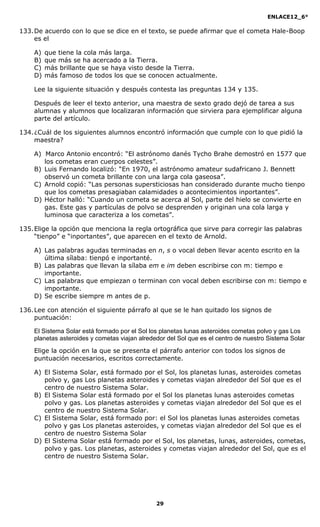 ENLACE12_6°
29
133.De acuerdo con lo que se dice en el texto, se puede afirmar que el cometa Hale-Boop
es el
A) que tiene la cola más larga.
B) que más se ha acercado a la Tierra.
C) más brillante que se haya visto desde la Tierra.
D) más famoso de todos los que se conocen actualmente.
Lee la siguiente situación y después contesta las preguntas 134 y 135.
Después de leer el texto anterior, una maestra de sexto grado dejó de tarea a sus
alumnas y alumnos que localizaran información que sirviera para ejemplificar alguna
parte del artículo.
134.¿Cuál de los siguientes alumnos encontró información que cumple con lo que pidió la
maestra?
A) Marco Antonio encontró: “El astrónomo danés Tycho Brahe demostró en 1577 que
los cometas eran cuerpos celestes”.
B) Luis Fernando localizó: “En 1970, el astrónomo amateur sudafricano J. Bennett
observó un cometa brillante con una larga cola gaseosa”.
C) Arnold copió: “Las personas supersticiosas han considerado durante mucho tienpo
que los cometas presagiaban calamidades o acontecimientos inportantes”.
D) Héctor halló: “Cuando un cometa se acerca al Sol, parte del hielo se convierte en
gas. Este gas y partículas de polvo se desprenden y originan una cola larga y
luminosa que caracteriza a los cometas”.
135.Elige la opción que menciona la regla ortográfica que sirve para corregir las palabras
“tienpo” e “inportantes”, que aparecen en el texto de Arnold.
A) Las palabras agudas terminadas en n, s o vocal deben llevar acento escrito en la
última sílaba: tienpó e inportanté.
B) Las palabras que llevan la sílaba em e im deben escribirse con m: tiempo e
importante.
C) Las palabras que empiezan o terminan con vocal deben escribirse con m: tiempo e
importante.
D) Se escribe siempre m antes de p.
136.Lee con atención el siguiente párrafo al que se le han quitado los signos de
puntuación:
El Sistema Solar está formado por el Sol los planetas lunas asteroides cometas polvo y gas Los
planetas asteroides y cometas viajan alrededor del Sol que es el centro de nuestro Sistema Solar
Elige la opción en la que se presenta el párrafo anterior con todos los signos de
puntuación necesarios, escritos correctamente.
A) El Sistema Solar, está formado por el Sol, los planetas lunas, asteroides cometas
polvo y, gas Los planetas asteroides y cometas viajan alrededor del Sol que es el
centro de nuestro Sistema Solar.
B) El Sistema Solar está formado por el Sol los planetas lunas asteroides cometas
polvo y gas. Los planetas asteroides y cometas viajan alrededor del Sol que es el
centro de nuestro Sistema Solar.
C) El Sistema Solar, está formado por: el Sol los planetas lunas asteroides cometas
polvo y gas Los planetas asteroides, y cometas viajan alrededor del Sol que es el
centro de nuestro Sistema Solar
D) El Sistema Solar está formado por el Sol, los planetas, lunas, asteroides, cometas,
polvo y gas. Los planetas, asteroides y cometas viajan alrededor del Sol, que es el
centro de nuestro Sistema Solar.
 
