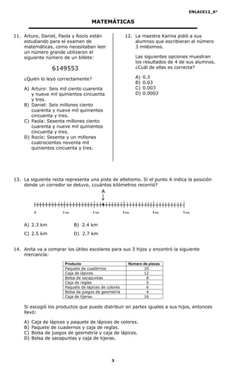 ENLACE12_6°
3
MATEMÁTICAS
11. Arturo, Daniel, Paola y Rocío están
estudiando para el examen de
matemáticas, como necesitaban leer
un número grande utilizaron el
siguiente número de un billete:
6149553
¿Quién lo leyó correctamente?
A) Arturo: Seis mil ciento cuarenta
y nueve mil quinientos cincuenta
y tres.
B) Daniel: Seis millones ciento
cuarenta y nueve mil quinientos
cincuenta y tres.
C) Paola: Sesenta millones ciento
cuarenta y nueve mil quinientos
cincuenta y tres.
D) Rocío: Sesenta y un millones
cuatrocientos noventa mil
quinientos cincuenta y tres.
12. La maestra Karina pidió a sus
alumnos que escribieran el número
3 milésimos.
Las siguientes opciones muestran
los resultados de 4 de sus alumnos.
¿Cuál de ellas es correcta?
A) 0.3
B) 0.03
C) 0.003
D) 0.0003
13. La siguiente recta representa una pista de atletismo. Si el punto A indica la posición
donde un corredor se detuvo, ¿cuántos kilómetros recorrió?
A) 2.3 km B) 2.4 km
C) 2.5 km D) 2.7 km
14. Anita va a comprar los útiles escolares para sus 3 hijos y encontró la siguiente
mercancía:
Producto Número de piezas
Paquete de cuadernos 10
Caja de lápices 12
Bolsa de sacapuntas 18
Caja de reglas 15
Paquete de lápices de colores 16
Bolsa de juegos de geometría 14
Caja de tijeras 16
Si escogió los productos que puede distribuir en partes iguales a sus hijos, entonces
llevó:
A) Caja de lápices y paquete de lápices de colores.
B) Paquete de cuadernos y caja de reglas.
C) Bolsa de juegos de geometría y caja de lápices.
D) Bolsa de sacapuntas y caja de tijeras.
 
