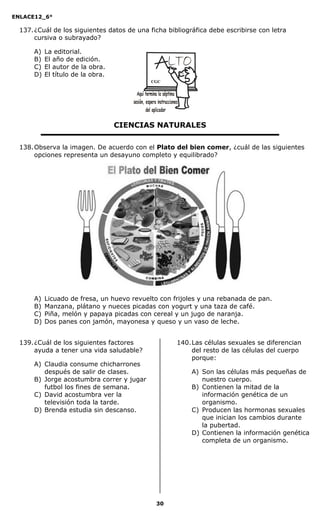ENLACE12_6°
30
137.¿Cuál de los siguientes datos de una ficha bibliográfica debe escribirse con letra
cursiva o subrayado?
A) La editorial.
B) El año de edición.
C) El autor de la obra.
D) El título de la obra.
CIENCIAS NATURALES
138.Observa la imagen. De acuerdo con el Plato del bien comer, ¿cuál de las siguientes
opciones representa un desayuno completo y equilibrado?
A) Licuado de fresa, un huevo revuelto con frijoles y una rebanada de pan.
B) Manzana, plátano y nueces picadas con yogurt y una taza de café.
C) Piña, melón y papaya picadas con cereal y un jugo de naranja.
D) Dos panes con jamón, mayonesa y queso y un vaso de leche.
139.¿Cuál de los siguientes factores
ayuda a tener una vida saludable?
A) Claudia consume chicharrones
después de salir de clases.
B) Jorge acostumbra correr y jugar
futbol los fines de semana.
C) David acostumbra ver la
televisión toda la tarde.
D) Brenda estudia sin descanso.
140.Las células sexuales se diferencian
del resto de las células del cuerpo
porque:
A) Son las células más pequeñas de
nuestro cuerpo.
B) Contienen la mitad de la
información genética de un
organismo.
C) Producen las hormonas sexuales
que inician los cambios durante
la pubertad.
D) Contienen la información genética
completa de un organismo.
CGC
 