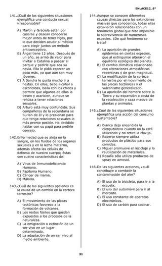 ENLACE12_6°
31
141.¿Cuál de las siguientes situaciones
ejemplifica una conducta sexual
irresponsable?
A) Martín y Graciela están por
casarse y desean conocerse
mejor antes de tener hijos, por
lo que deciden acudir al médico
para elegir juntos un método
anticonceptivo.
B) Ángel tiene 12 años. Después de
un año, se armó de valor para
invitar a Catalina a pasear al
parque y pedirle que sea su
novia. Ella le pidió esperar un
poco más, ya que aún son muy
jóvenes.
C) A Sandra le gusta mucho ir a
fiestas. En ellas, bebe alcohol a
escondidas, baila con los chicos y
permite que algunos de ellos la
besen y acaricien, aunque se
rehúsa a tener relaciones
sexuales.
D) Arturo está muy confundido. Sus
compañeros de la secundaria se
burlan de él y lo presionan para
que tenga relaciones sexuales lo
más pronto posible. Ha decidido
hablar con su papá para pedirle
consejo.
142.Enfermedad que se aloja en la
sangre, en los fluidos de los órganos
sexuales y en la leche materna,
además afecta las células de
defensa de nuestro cuerpo; éstas
son cuatro características de:
A) Virus de Inmunodeficiencia
Humana.
B) Papiloma Humano.
C) Cáncer de mama.
D) Malaria.
143.¿Cuál de las siguientes opciones es
la causa de un cambio en la corteza
terrestre?
A) El movimiento de las placas
tectónicas favorece a la
formación de volcanes.
B) Los restos fósiles que quedan
expuestos a los procesos de la
naturaleza.
C) La emigración o extinción de un
ser vivo en un lugar
determinado.
D) La adaptación de un ser vivo al
medio ambiente.
144.Aunque se conocen diferentes
causas directas para las extinciones
masivas que conocemos, todas ellas
estuvieron relacionadas con un
fenómeno global que hizo imposible
la sobrevivencia de numerosas
especies. ¿De qué fenómeno se
trata?
A) La aparición de grandes
epidemias en ciertas especies,
que al extinguirse alteraron el
equilibrio ecológico del planeta.
B) El cambio climático relacionado
con alteraciones atmosféricas
repentinas y de gran magnitud.
C) La modificación de la corteza
terrestre por el movimiento de
las placas tectónicas y el
vulcanismo generalizado.
D) La aparición del hombre sobre la
Tierra y su expansión a costa de
la recolección y caza masiva de
plantas y animales.
145.¿Cuál de las siguientes situaciones
ejemplifica una acción del consumo
sustentable?
A) Bianca deja encendida la
computadora cuando no la está
utilizando y no retira la clavija.
B) Roberto siempre utiliza
productos de plástico para sus
comidas.
C) Miguel promueve el reciclaje y la
reutilización de materiales.
D) Rosalía sólo utiliza productos de
spray en aerosol.
146.De las siguientes acciones, ¿cuál
contribuye a combatir la
contaminación del aire?
A) El uso de la bicicleta, para ir a la
escuela.
B) El uso del automóvil para ir al
mercado.
C) El uso constante de aparatos
electrónicos.
D) El uso de carbón para cocinar.
 