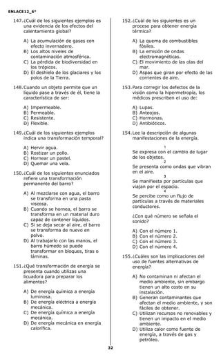 ENLACE12_6°
32
147.¿Cuál de los siguientes ejemplos es
una evidencia de los efectos del
calentamiento global?
A) La acumulación de gases con
efecto invernadero.
B) Los altos niveles de
contaminación atmosférica.
C) La pérdida de biodiversidad en
los trópicos.
D) El deshielo de los glaciares y los
polos de la Tierra.
148.Cuando un objeto permite que un
líquido pase a través de él, tiene la
característica de ser:
A) Impermeable.
B) Permeable.
C) Resistente.
D) Flexible.
149.¿Cuál de los siguientes ejemplos
indica una transformación temporal?
A) Hervir agua.
B) Rostizar un pollo.
C) Hornear un pastel.
D) Quemar una vela.
150.¿Cuál de los siguientes enunciados
refiere una transformación
permanente del barro?
A) Al mezclarse con agua, el barro
se transforma en una pasta
viscosa.
B) Cuando se hornea, el barro se
transforma en un material duro
capaz de contener líquidos.
C) Si se deja secar al aire, el barro
se transforma de nuevo en
polvo.
D) Al trabajarlo con las manos, el
barro húmedo se puede
transformar en bloques, tiras o
láminas.
151.¿Qué transformación de energía se
presenta cuando utilizas una
licuadora para preparar los
alimentos?
A) De energía química a energía
luminosa.
B) De energía eléctrica a energía
mecánica.
C) De energía química a energía
mecánica.
D) De energía mecánica en energía
calorífica.
152.¿Cuál de los siguientes es un
proceso para obtener energía
térmica?
A) La quema de combustibles
fósiles.
B) La emisión de ondas
electromagnéticas.
C) El movimiento de las olas del
mar.
D) Aspas que giran por efecto de las
corrientes de aire.
153.Para corregir los defectos de la
visión como la hipermetropía, los
médicos prescriben el uso de:
A) Lupas.
B) Anteojos.
C) Hormonas.
D) Antibióticos.
154.Lee la descripción de algunas
manifestaciones de la energía.
1
Se expresa con el cambio de lugar
de los objetos.
2
Se presenta como ondas que vibran
en el aire.
3
Se manifiesta por partículas que
viajan por el espacio.
4
Se percibe como un flujo de
partículas a través de materiales
conductores.
¿Con qué número se señala el
sonido?
A) Con el número 1.
B) Con el número 2.
C) Con el número 3.
D) Con el número 4.
155.¿Cuáles son las implicaciones del
uso de fuentes alternativas de
energía?
A) No contaminan ni afectan el
medio ambiente, sin embargo
tienen un alto costo en su
instalación.
B) Generan contaminantes que
afectan el medio ambiente, y son
fáciles de obtener.
C) Utilizan recursos no renovables y
tienen un impacto en el medio
ambiente.
D) Utiliza calor como fuente de
energía, a través de gas y
petróleo.
 