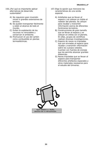 ENLACE12_6°
33
AQUÍ TERMINA LA PRUEBA
GRACIAS POR TU PARTICIPACIÓN
156.¿Por qué es importante aplicar
alternativas de desarrollo
sustentable?
A) No requieren gran inversión
inicial ni grandes extensiones de
terreno.
B) Se pueden transportar fácilmente
y están al alcance de todo el
mundo.
C) Evitan la explotación de los
recursos no renovables y
conservan el ambiente.
D) Promueven el uso del carbón
como combustible en plantas
termoeléctricas.
157.Elige la opción que mencione las
características de una sonda
espacial.
A) Artefactos que se llevan al
espacio y se colocan en órbita al
rededor del planeta. Se utilizan
para recabar y transmitir
información acerca de diferentes
fenómenos terrestres.
B) Construcciones de gran tamaño
que se llevan al espacio y se
colocan en órbita con el planeta.
En ellas, grupos de científicos
realizan diversas investigaciones.
C) Especie de naves no tripuladas
que son enviadas al espacio para
recabar y transmitir información
sobre los cuerpos celestes.
Cuentan con fuentes de energía
que les permite alcanzar grandes
distancias.
D) Naves tripuladas que se llevan al
espacio para transportar
diferentes artefactos espaciales y
otros materiales necesarios para
el estudio del Universo.
 