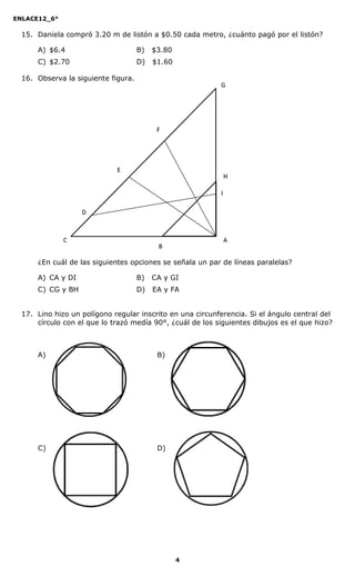 ENLACE12_6°
4
15. Daniela compró 3.20 m de listón a $0.50 cada metro, ¿cuánto pagó por el listón?
A) $6.4 B) $3.80
C) $2.70 D) $1.60
16. Observa la siguiente figura.
¿En cuál de las siguientes opciones se señala un par de líneas paralelas?
A) CA y DI B) CA y GI
C) CG y BH D) EA y FA
17. Lino hizo un polígono regular inscrito en una circunferencia. Si el ángulo central del
círculo con el que lo trazó medía 90°, ¿cuál de los siguientes dibujos es el que hizo?
A) B)
C) D)
 