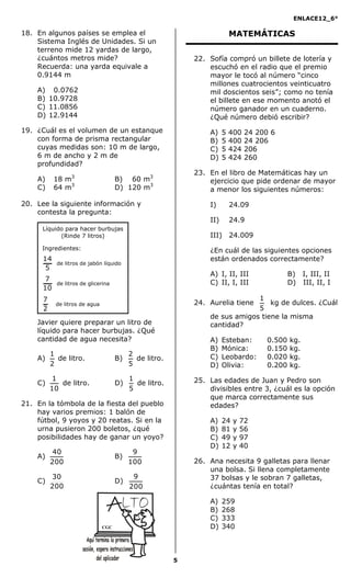ENLACE12_6°
5
18. En algunos países se emplea el
Sistema Inglés de Unidades. Si un
terreno mide 12 yardas de largo,
¿cuántos metros mide?
Recuerda: una yarda equivale a
0.9144 m
A) 0.0762
B) 10.9728
C) 11.0856
D) 12.9144
19. ¿Cuál es el volumen de un estanque
con forma de prisma rectangular
cuyas medidas son: 10 m de largo,
6 m de ancho y 2 m de
profundidad?
A) 18 m3
B) 60 m3
C) 64 m3
D) 120 m3
20. Lee la siguiente información y
contesta la pregunta:
Javier quiere preparar un litro de
líquido para hacer burbujas. ¿Qué
cantidad de agua necesita?
A)
2
1
de litro. B)
5
2
de litro.
C)
10
1
de litro. D)
5
1
de litro.
21. En la tómbola de la fiesta del pueblo
hay varios premios: 1 balón de
fútbol, 9 yoyos y 20 reatas. Si en la
urna pusieron 200 boletos, ¿qué
posibilidades hay de ganar un yoyo?
A)
200
40
B)
100
9
C)
200
30
D)
200
9
MATEMÁTICAS
22. Sofía compró un billete de lotería y
escuchó en el radio que el premio
mayor le tocó al número “cinco
millones cuatrocientos veinticuatro
mil doscientos seis”; como no tenía
el billete en ese momento anotó el
número ganador en un cuaderno.
¿Qué número debió escribir?
A) 5 400 24 200 6
B) 5 400 24 206
C) 5 424 206
D) 5 424 260
23. En el libro de Matemáticas hay un
ejercicio que pide ordenar de mayor
a menor los siguientes números:
I) 24.09
II) 24.9
III) 24.009
¿En cuál de las siguientes opciones
están ordenados correctamente?
A) I, II, III B) I, III, II
C) II, I, III D) III, II, I
24. Aurelia tiene
5
1
kg de dulces. ¿Cuál
de sus amigos tiene la misma
cantidad?
A) Esteban: 0.500 kg.
B) Mónica: 0.150 kg.
C) Leobardo: 0.020 kg.
D) Olivia: 0.200 kg.
25. Las edades de Juan y Pedro son
divisibles entre 3, ¿cuál es la opción
que marca correctamente sus
edades?
A) 24 y 72
B) 81 y 56
C) 49 y 97
D) 12 y 40
26. Ana necesita 9 galletas para llenar
una bolsa. Si llena completamente
37 bolsas y le sobran 7 galletas,
¿cuántas tenía en total?
A) 259
B) 268
C) 333
D) 340
Líquido para hacer burbujas
(Rinde 7 litros)
Ingredientes:
5
14
de litros de jabón líquido
10
7
de litros de glicerina
2
7
de litros de agua
CGC
 