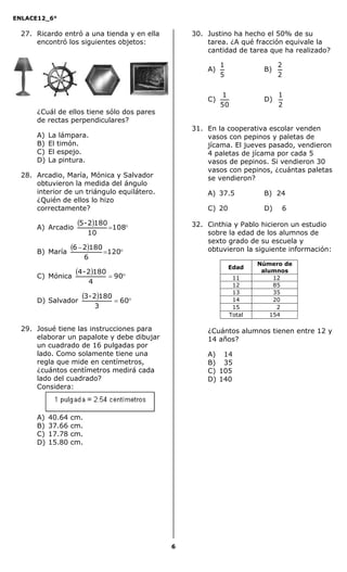 ENLACE12_6°
6
27. Ricardo entró a una tienda y en ella
encontró los siguientes objetos:
¿Cuál de ellos tiene sólo dos pares
de rectas perpendiculares?
A) La lámpara.
B) El timón.
C) El espejo.
D) La pintura.
28. Arcadio, María, Mónica y Salvador
obtuvieron la medida del ángulo
interior de un triángulo equilátero.
¿Quién de ellos lo hizo
correctamente?
A) Arcadio
  108
10
1802-5
B) María
  

120
6
18026
C) Mónica
   90
4
1802-4
D) Salvador
   60
3
1802-3
29. Josué tiene las instrucciones para
elaborar un papalote y debe dibujar
un cuadrado de 16 pulgadas por
lado. Como solamente tiene una
regla que mide en centímetros,
¿cuántos centímetros medirá cada
lado del cuadrado?
Considera:
A) 40.64 cm.
B) 37.66 cm.
C) 17.78 cm.
D) 15.80 cm.
30. Justino ha hecho el 50% de su
tarea. ¿A qué fracción equivale la
cantidad de tarea que ha realizado?
A)
5
1
B)
2
2
C)
50
1
D)
2
1
31. En la cooperativa escolar venden
vasos con pepinos y paletas de
jícama. El jueves pasado, vendieron
4 paletas de jícama por cada 5
vasos de pepinos. Si vendieron 30
vasos con pepinos, ¿cuántas paletas
se vendieron?
A) 37.5 B) 24
C) 20 D) 6
32. Cinthia y Pablo hicieron un estudio
sobre la edad de los alumnos de
sexto grado de su escuela y
obtuvieron la siguiente información:
Edad
Número de
alumnos
11 112
12 185
13 135
14 120
15 122
Total 154
¿Cuántos alumnos tienen entre 12 y
14 años?
A) 14
B) 35
C) 105
D) 140
 