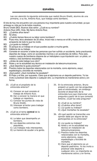 ENLACE12_6°
7
ESPAÑOL
Lee con atención la siguiente entrevista que realizó Bruno Onetti, alumno de una
primaria, a su tío, Antonio Ruiz, que trabaja como bombero.
El día de hoy me encuentro con una persona muy importante para nuestra comunidad, ya que
arriesga su vida por la de todos nosotros.
Bruno Onetti (BO). Buenos días señor. ¿Cuál es su nombre?
Antonio Ruiz (AR). Hola. Me llamo Antonio Ruiz.
BO: ¿Cuántos años tiene?
AR: 42 años.
BO: ¿Cuánto tiempo lleva en su labor como bombero?
AR: Pues mira, llevo alrededor de 20 años. Inicié más o menos en el 86 y hasta ahora no me
arrepiento de todo lo que he vivido.
BO: ¿Le gusta su trabajo?
AR: Sí porque es un trabajo en el que puedes ayudar a mucha gente.
BO: Hábleme de su trabajo.
AR: Consiste en socorrer a todas las personas que han sufrido un accidente, tanto practicando
deportes de riesgo, como en accidentes marinos o en accidentes de tráfico. Para esto,
nuestro cuerpo de bomberos dispone de un helicóptero cuya tripulación son: un piloto, un
médico y dos bomberos rescatistas.
BO: ¿Antes de este trabajo tuvo otro?
AR: Antes y en la actualidad soy técnico en instalación de telecomunicaciones.
BO: ¿Qué deportes le gusta practicar?
AR: Practico todos los deportes relacionados con la montaña, como alpinismo, esquí,
espeleología y bicicleta de montaña.
BO: ¡Qué padre! ¿Qué montañas ha escalado?
AR: El Popo y el Ixta, por supuesto. Claro que el alpinismo es un deporte padrísimo. Yo los
invito a practicar este deporte o cualquier otro. Lo importante es mantenerse activo y en
forma.
33. ¿Cuál es el propósito de la
entrevista anterior?
A) Conocer en qué consiste el
trabajo de Antonio Ruiz.
B) Dar a conocer la manera en que
trabaja un reportero.
C) Conocer los puntos de vista de
Bruno Onetti.
D) Interesar al lector para trabajar
como bombero.
34. ¿Cuál es el tema central de la
entrevista anterior?
A) La labor que desempeña un
bombero.
B) Los deportes extremos más
populares.
C) Los trabajos más interesantes.
D) La manera de ayudar a la gente.
35. En la entrevista anterior, Bruno
preparó un guión con las preguntas
para el entrevistado; sin embargo
durante el desarrollo de la
entrevista tuvo que improvisar una
pregunta a partir de lo que comentó
Antonio. ¿Cuál fue esta pregunta?
A) ¿Cuál es su nombre?
B) ¿Cuántos años tiene?
C) ¿Le gusta su trabajo?
D) ¿Qué montañas ha escalado?
36. ¿En qué opción se transcribe una
opinión dada por alguno de los
participantes en la entrevista?
A) ¿Le gusta su trabajo?
B) Antes y en la actualidad soy
técnico en instalación de
telecomunicaciones.
C) Practico todos los deportes
relacionados con la montaña,
como alpinismo, esquí,
espeleología y bicicleta de
montaña.
D) Claro que el alpinismo es un
deporte padrísimo. Yo los invito a
practicar este deporte o
cualquier otro. Lo importante es
mantenerse activo y en forma.
 