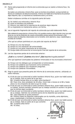 ENLACE12_6°
8
37. María está preparando el informe de la entrevista que se realizó a Antonio Ruiz. Ha
escrito:
Se realizó una entrevista a Antonio Ruiz, quien es bombero de profesión, aunque también es
técnico en instalación de telecomunicaciones. Antonio nos habló de la importancia de practicar
algún deporte y dijo: Lo importante es mantenerse activo y en forma.
Deben emplearse comillas en la siguiente parte del texto:
A) Se realizó una entrevista a Antonio Ruiz
B) quien es bombero de profesión
C) Antonio nos habló de la importancia de practicar algún deporte
D) Lo importante es mantenerse activo y en forma.
38. Lee el siguiente fragmento del reporte de entrevista que está elaborando María:
Más adelante le preguntamos a Antonio Ruiz si le gustaba practicar algún deporte (creo que este
tema es uno de los preferidos de nuestro entrevistado porque pareció emocionarse) y dijo:
Practico todos los deportes relacionados con la montaña, como alpinismo, esquí, espeleología y
bicicleta de montaña.
¿Por qué se utilizan paréntesis en una parte del reporte de María?
A) Porque es una cita textual.
B) Porque es una aclaración del entrevistador.
C) Porque es una parte importante de la entrevista.
D) Porque debe eliminarse de la transcripción final del reporte de la entrevista.
39. Lee las siguientes partes de la entrevista anterior:
¿Cuál es su nombre? ¿Cuántos años tiene? ¿Qué deportes te gusta practicar?
¿Por qué aparecen acentuadas las palabras remarcadas en los enunciados anteriores?
A) Porque son los diálogos que corresponden al entrevistador.
B) Porque son palabras que funcionan como conectores.
C) Porque son palabras que introducen preguntas.
D) Porque son palabras monosílabas.
40. Elige la opción que presenta parte del informe de la entrevista anterior, utilizando un
estilo indirecto.
A) El día de ayer se entrevistó al señor bombero Antonio Ruiz, quien nos habló acerca
de su trabajo. Esto es parte de lo que dijo:
BO: ¿Cuánto tiempo lleva en su labor como bombero?
AR: Pues mira, llevo alrededor de 20 años. Inicié más o menos en el 86 y hasta
ahora no me arrepiento de todo lo que he vivido.
B) El día de ayer se entrevistó al señor bombero Antonio Ruiz, quien habló acerca de
su trabajo. Antonio también comentó que su trabajo consiste en auxiliar a la gente
que ha sufrido algún accidente.
C) El día de ayer se entrevistó al señor bombero Antonio Ruiz, quien nos habló acerca
de su trabajo. Además nos comentó acerca de los deportes que practica:
BO: ¿Qué deportes te gusta practicar?
AR: Practico todos los deportes relacionados con la montaña, como alpinismo,
esquí, espeleología y bicicleta de montaña.
D) El día de ayer se entrevistó al señor bombero Antonio Ruiz, quien nos habló acerca
de su trabajo. Ésta es parte de lo que comentó:
BO: ¿Cuántos años tiene?
AR: 42 años.
CGC
 