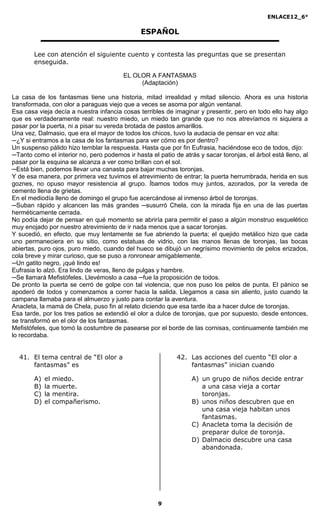 ENLACE12_6°
9
ESPAÑOL
Lee con atención el siguiente cuento y contesta las preguntas que se presentan
enseguida.
EL OLOR A FANTASMAS
(Adaptación)
La casa de los fantasmas tiene una historia, mitad irrealidad y mitad silencio. Ahora es una historia
transformada, con olor a paraguas viejo que a veces se asoma por algún ventanal.
Esa casa vieja decía a nuestra infancia cosas terribles de imaginar y presentir, pero en todo ello hay algo
que es verdaderamente real: nuestro miedo, un miedo tan grande que no nos atrevíamos ni siquiera a
pasar por la puerta, ni a pisar su vereda brotada de pastos amarillos.
Una vez, Dalmasio, que era el mayor de todos los chicos, tuvo la audacia de pensar en voz alta:
─¿Y si entramos a la casa de los fantasmas para ver cómo es por dentro?
Un suspenso pálido hizo temblar la respuesta. Hasta que por fin Eufrasia, haciéndose eco de todos, dijo:
─Tanto como el interior no, pero podemos ir hasta el patio de atrás y sacar toronjas, el árbol está lleno, al
pasar por la esquina se alcanza a ver como brillan con el sol.
─Está bien, podemos llevar una canasta para bajar muchas toronjas.
Y de esa manera, por primera vez tuvimos el atrevimiento de entrar; la puerta herrumbrada, herida en sus
goznes, no opuso mayor resistencia al grupo. Íbamos todos muy juntos, azorados, por la vereda de
cemento llena de grietas.
En el mediodía lleno de domingo el grupo fue acercándose al inmenso árbol de toronjas.
─Suban rápido y alcancen las más grandes ─susurró Chela, con la mirada fija en una de las puertas
herméticamente cerrada.
No podía dejar de pensar en qué momento se abriría para permitir el paso a algún monstruo esquelético
muy enojado por nuestro atrevimiento de ir nada menos que a sacar toronjas.
Y sucedió, en efecto, que muy lentamente se fue abriendo la puerta; el quejido metálico hizo que cada
uno permaneciera en su sitio, como estatuas de vidrio, con las manos llenas de toronjas, las bocas
abiertas, puro ojos, puro miedo, cuando del hueco se dibujó un negrísimo movimiento de pelos erizados,
cola breve y mirar curioso, que se puso a ronronear amigablemente.
─Un gatito negro, ¡qué lindo es!
Eufrasia lo alzó. Era lindo de veras, lleno de pulgas y hambre.
─Se llamará Mefistófeles. Llevémoslo a casa ─fue la proposición de todos.
De pronto la puerta se cerró de golpe con tal violencia, que nos puso los pelos de punta. El pánico se
apoderó de todos y comenzamos a correr hacia la salida. Llegamos a casa sin aliento, justo cuando la
campana llamaba para el almuerzo y justo para contar la aventura.
Anacleta, la mamá de Chela, puso fin al relato diciendo que esa tarde iba a hacer dulce de toronjas.
Esa tarde, por los tres patios se extendió el olor a dulce de toronjas, que por supuesto, desde entonces,
se transformó en el olor de los fantasmas.
Mefistófeles, que tomó la costumbre de pasearse por el borde de las cornisas, continuamente también me
lo recordaba.
41. El tema central de “El olor a
fantasmas” es
A) el miedo.
B) la muerte.
C) la mentira.
D) el compañerismo.
42. Las acciones del cuento “El olor a
fantasmas” inician cuando
A) un grupo de niños decide entrar
a una casa vieja a cortar
toronjas.
B) unos niños descubren que en
una casa vieja habitan unos
fantasmas.
C) Anacleta toma la decisión de
preparar dulce de toronja.
D) Dalmacio descubre una casa
abandonada.
 