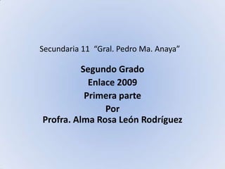 Secundaria 11  “Gral. Pedro Ma. Anaya” Segundo Grado Enlace 2009 Primera parte Por Profra. Alma Rosa León Rodríguez  