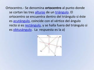 Ortocentro.- Se denomina ortocentro al punto donde se cortan las tres alturas de un triángulo. El ortocentro se encuentra dentro del triángulo si éste es acutángulo, coincide con el vértice del ángulo recto si es rectángulo, y se halla fuera del triángulo si es obtusángulo.  La  respuesta es la a)