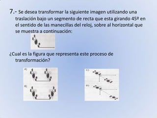 7.- Se desea transformar la siguiente imagen utilizando una traslación bajo un segmento de recta que esta girando 45º en el sentido de las manecillas del reloj, sobre al horizontal que se muestra a continuación:¿Cual es la figura que representa este proceso de transformación?