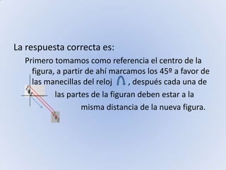 La respuesta correcta es:Primero tomamos como referencia el centro de la figura, a partir de ahí marcamos los 45º a favor de las manecillas del reloj        , después cada una de                      las partes de la figuran deben estar a la                              misma distancia de la nueva figura.