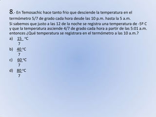 8.- En Temosachic hace tanto frio que desciende la temperatura en el termómetro 5/7 de grado cada hora desde las 10 p.m. hasta la 5 a.m. Si sabemos que justo a las 12 de la noche se registra una temperatura de -5º C y que la temperatura asciende 4/7 de grado cada hora a partir de las 5:01 a.m. entonces ¿Qué temperatura se registrara en el termómetro a las 10 a.m.?15  oC         7b)    40 oC         7c)     60 oC         7d)    80 oC         7